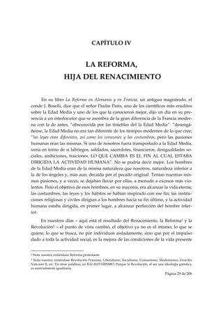 CAPÍTULO IV


                                                               LA REFORMA,
                                    HIJA DEL RENACIMIENTO


      En su libro La Reforma en Alemania y en Francia, un antiguo magistrado, el
conde J. Boselli, dice que el señor Paulin Paris, uno de los científicos más eruditos
sobre la Edad Media y uno de los que la conocieron mejor, dijo un día en su pre-
sencia a un interlocutor que se asombra de la gran diferencia de la Francia moder-
na con la de antes, “obscurecida por las tinieblas del la Edad Media”: “desengá-
ñense, la Edad Media no era tan diferente de los tiempos modernos de lo que cree;
“las leyes eran diferentes, así como los corazones y las costumbres, pero las pasiones
humanas eran las mismas. Si uno de nosotros fuera transportado a la Edad Media,
vería en torno de si labriegos, soldados, sacerdotes, financieros, desigualdades so-
ciales, ambiciones, traiciones. LO QUE CAMBIA ES EL FIN AL CUAL ESTABA
DIRIGIDA LA ACTIVIDAD HUMANA”. No se podría decir mejor. Los hombres
de la Edad Media eran de la misma naturaleza que nosotros, naturaleza inferior a
la de los ángeles y, más aun, decaída por el pecado original. Tenían nuestras mis-
mas pasiones, y a veces, se dejaban llevar por ellas, a menudo a excesos más vio-
lentos. Pero el objetivo de esos hombres, en su mayoría, era alcanzar la vida eterna;
las costumbres, las leyes y los hábitos se habían inspirado con ese fin; las institu-
ciones religiosas y civiles dirigían a los hombres hacia su fin último, y la actividad
humana estaba dirigida, en primer lugar, a alcanzar perfección del hombre inter-
ior.
     En nuestros días – aquí está el resultado del Renacimiento, la Reforma1 y la
Revolución2 – el punto de vista cambió, el objetivo ya no es el mismo; lo que se
quiere, lo que se busca, no por individuos aisladamente, sino que por el impulso
dado a toda la actividad social, es la mejora de las condiciones de la vida presente

                                                            
1   Nota nuestra: entiéndase Reforma protestante.
2Nota nuestra: entiéndase Revolución Francesa, Liberalismo, Socialismo, Comunismo, Modernismo, Concilio
Vaticano II, etc. En otras palabras, en IGUALITARISMO. Porque la Revolución, al ser una ideología gnóstica,
es esencialmente igualitaria.
                                                                                         Página 29 de 206

 
 