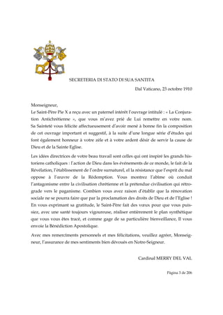 SECRETERIA DI STATO DI SUA SANTITA

                                                        Dal Vaticano, 23 octobre 1910


Monseigneur,
Le Saint-Père Pie X a reçu avec un paternel intérêt l’ouvrage intitulé : « La Conjura-
tion Antichrétienne », que vous m’avez prié de Lui remettre en votre nom.
Sa Sainteté vous félicite affectueusement d’avoir mené à bonne fin la composition
de cet ouvrage important et suggestif, à la suite d’une longue série d’études qui
font également honneur à votre zèle et à votre ardent désir de servir la cause de
Dieu et de la Sainte Eglise.

Les idées directrices de votre beau travail sont celles qui ont inspiré les grands his-
toriens catholiques : l’action de Dieu dans les événements de ce monde, le fait de la
Révélation, l’établissement de l’ordre surnaturel, el la résistance que l’esprit du mal
oppose à l’œuvre de la Rédemption. Vous montrez l’abîme où conduit
l’antagonisme entre la civilisation chrétienne et la prétendue civilisation qui rétro-
grade vers le paganisme. Combien vous avez raison d’établir que la rénovation
sociale ne se pourra faire que par la proclamation des droits de Dieu et de l’Eglise !
En vous exprimant sa gratitude, le Saint-Père fait des vœux pour que vous puis-
siez, avec une santé toujours vigoureuse, réaliser entièrement le plan synthétique
que vous vous êtes tracé, et comme gage de sa particulière bienveillance, Il vous
envoie la Bénédiction Apostolique.

Avec mes remercîments personnels et mes félicitations, veuillez agréer, Monseig-
neur, l’assurance de mes sentiments bien dévoués en Notre-Seigneur.


                                                         Cardinal MERRY DEL VAL


                                                                         Página 3 de 206

 
 