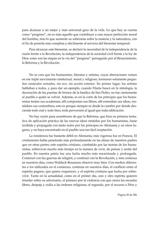 para alcanzar a un mejor y más universal goce de la vida. Lo que hoy se cuenta
como “progreso”, no es más aquello que contribuye a una mayor perfección moral
del hombre, sino lo que aumente su soberanía sobre la materia y la naturaleza, con
el fin de ponerla más completa y dócilmente al servicio del bienestar temporal.
     Para alcanzar este bienestar, se declaró la necesidad de la independencia de la
razón frente a la Revelación, la independencia de la sociedad civil frente a la ley de
Dios: estas son las etapas en la vía del “progreso” perseguido por el Renacimiento,
la Reforma y la Revolución.


     No se crea que los humanistas, literatos y artistas, cuyas aberraciones vemos
en ese triple movimiento intelectual, moral y religioso, formaron solamente peque-
ños cenáculos cerrados, sin eco, sin acción exterior. En primer lugar, los artistas
hablaban a todos, y para dar un ejemplo, cuando Filarte buscó en la mitología, la
decoración de las puertas de bronce de la basílica de San Pedro, no fue ciertamente
al pueblo a quién se volvió. Además, es en la corte de los príncipes que los huma-
nistas tenían sus academias; allí componían sus libros; allí extendían sus ideas, ins-
talaban sus costumbres; esto es porque siempre es desde la cumbre por donde des-
ciende todo mal y todo bien, toda perversión al igual que toda edificación.
     No hay razón para asombrarse de que la Reforma, que hizo su primera tenta-
tiva de aplicación práctica de las nuevas ideas emitidas por los humanistas, fuese
recibida y propagada con tanto ardor por los príncipes en Alemania y en otros lu-
gares, y no haya encontrado en el pueblo una tan fácil aceptación.
      La resistencia fue bastante débil en Alemania; más vigorosa fue en Francia. El
cristianismo había penetrado más profundamente en las almas de nuestros padres
que en otras partes; este espíritu cristiano, combatido por las teorías de los huma-
nistas, sobrevivió mucho más tiempo en la manera de vivir, de pensar y sentir del
pueblo. En nuestra patria fue una lucha mucho más encarnizada y prolongada.
Comenzó con las guerras de religión, y continuó con la Revolución, y ésta continua
en nuestros días, como Waldeck-Rousseau observó muy bien. Con medios diferen-
tes a los utilizados en el comienzo, continúa en nuestros días, el conflicto entre el
espíritu pagano, que quiere reaparecer, y el espíritu cristiano que lucha por sobre-
vivir. Tanto en la actualidad, como en el primer día, uno y otro espíritu quieren
triunfar sobre su adversario, el primero por la violencia con que cierra las escuelas
libres, despoja y exilia a las órdenes religiosas; el segundo, por el recurso a Dios y


                                                                       Página 30 de 206

 
 