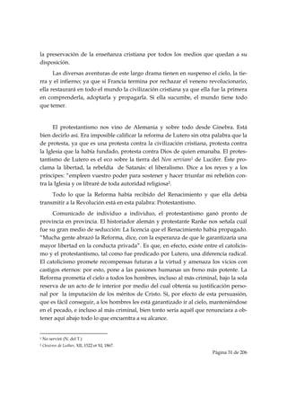 la preservación de la enseñanza cristiana por todos los medios que quedan a su
disposición.
      Las diversas aventuras de este largo drama tienen en suspenso el cielo, la tie-
rra y el infierno; ya que si Francia termina por rechazar el veneno revolucionario,
ella restaurará en todo el mundo la civilización cristiana ya que ella fue la primera
en comprenderla, adoptarla y propagarla. Si ella sucumbe, el mundo tiene todo
que temer.


      El protestantismo nos vino de Alemania y sobre todo desde Ginebra. Está
bien decirlo así. Era imposible calificar la reforma de Lutero sin otra palabra que la
de protesta, ya que es una protesta contra la civilización cristiana, protesta contra
la Iglesia que la había fundado, protesta contra Dios de quien emanaba. El protes-
tantismo de Lutero es el eco sobre la tierra del Non serviam1 de Lucifer. Éste pro-
clama la libertad, la rebeldía de Satanás: el liberalismo. Dice a los reyes y a los
príncipes: “empleen vuestro poder para sostener y hacer triunfar mi rebelión con-
tra la Iglesia y os libraré de toda autoridad religiosa2.
     Todo lo que la Reforma había recibido del Renacimiento y que ella debía
transmitir a la Revolución está en esta palabra: Protestantismo.
     Comunicado de individuo a individuo, el protestantismo ganó pronto de
provincia en provincia. El historiador alemán y protestante Ranke nos señala cuál
fue su gran medio de seducción: La licencia que el Renacimiento había propagado.
“Mucha gente abrazó la Reforma, dice, con la esperanza de que le garantizaría una
mayor libertad en la conducta privada”. Es que, en efecto, existe entre el catolicis-
mo y el protestantismo, tal como fue predicado por Lutero, una diferencia radical.
El catolicismo promete recompensas futuras a la virtud y amenaza los vicios con
castigos eternos: por esto, pone a las pasiones humanas un freno más potente. La
Reforma prometía el cielo a todos los hombres, incluso al más criminal, bajo la sola
reserva de un acto de fe interior por medio del cual obtenía su justificación perso-
nal por la imputación de los méritos de Cristo. Si, por efecto de esta persuasión,
que es fácil conseguir, a los hombres les está garantizado ir al cielo, manteniéndose
en el pecado, e incluso al más criminal, bien tonto sería aquél que renunciara a ob-
tener aquí abajo todo lo que encuentra a su alcance.

                                                            
1   No serviré (N. del T.)
2   Oeuvres de Luther, XII, 1522 et XI, 1867.
                                                                       Página 31 de 206

 
 