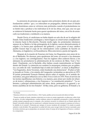 La presencia de personas que seguían estos principios dentro de un país pro-
fundamente católico que y se esforzaban en propagarlos, debería traer al Estado
ciertos desórdenes; estos se volvieron más profundos cuando el protestantismo no
se limitó más a predicar a los individuos la fe sin las obras, sino que, una vez que
se sintieron lo bastante fuerte para querer apoderarse del reino, con el fin de arran-
carle sus tradiciones y moldearlo a su manera.
      Desde Clovis, el catolicismo no había dejado un solo día de ser la religión del
Estado. Estas tradiciones carolingeas y merovingeas se conservarían completamen-
te intactas hasta la Revolución. Durante medio siglo, los protestantes intentaron
separar de su Madre a la hija primogénita de la Iglesia; usaron alternativamente el
engaño y la fuerza para apoderarse del gobierno, y para poner al muy católico
pueblo francés bajo el yugo de los reformadores como acababan de hacerlo en
Alemania, en Inglaterra y en Escandinavia. Ellos estuvieron a punto de lograrlo.
      Después de la muerte de Francisco de Guise, los Hugonotes eran amos de to-
do el Mediodía. No duraron, para apoderarse del resto, en recurrir a los alemanes
y a los ingleses, sus correligionarios. Para los ingleses ellos cedieron Havre; a los
alemanes les prometieron la administración de los enclaves de Metz, Toul y Ver-
dum1. Finalmente, con la Rochelle, ellos habían creado materialmente un Estado
dentro del Estado. La intención era sustituir la monarquía cristiana por un gobier-
no y un estilo de vida “modelado bajo el estilo de Ginebra”, es decir, la República2.
“Los hugonotes, decía Tavannes, están fundando una democracia”. El plan se hab-
ía trazado en Verán, y los estados del Languedoc reclamaban su ejecución en 1573.
El jurista protestante François Hatman ejercía sobre el espíritu, en el sentido de-
mocrático, una gran influencia con su libro Franco-Galia en 1573. Pone al servicio de
las teorías republicanas una historia a su manera, para atraer por medio de refuer-
zo de textos y afirmaciones, a los Franceses a “su constitución primitiva”. “La so-
beranía y principal administración del reino, decía, pertenecía a la general y so-
lemne asamblea de los tres Estados”. El Rey reina, pero no gobierna. El Estado y la

                                                            
1   Ver Ranke
2   Hanotaux (Histoire du cardinal Richelieu, t. XII, 2ª parte, justifica así la revocación del edicto de Nates:
 “Francia no podía ser fuerte, mientras contuviera en su seno un cuerpo organizado, en plena paz, sobre el pie
de guerra, con jefes independientes, cuadros militares, plazas de seguridad, presupuesto y justicia separada,
armada siempre preparada para la campaña. ¿Era necesario reconocer la existencia de un Estado dentro del
Estado? ¿Se podría admitir que los numerosos y ardientes franceses tuvieran siempre la amenaza en la boca y
la rebelión en el corazón? ¿Tolerarían por siempre el recurso insolente del extranjero? Un estado no puede
subsistir si está dividido. Para garantizar la unidad del reino, para recoger todas las fuerzas nacionales, para
las luchas exteriores que se preparaban, era necesario minar el cuerpo de los hugonotes en Francia o conducir-
lo a composición.
                                                                                                      Página 32 de 206

 
 