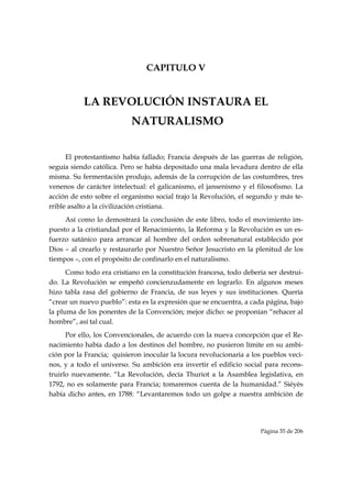 CAPITULO V


           LA REVOLUCIÓN INSTAURA EL
                           NATURALISMO


      El protestantismo había fallado; Francia después de las guerras de religión,
seguía siendo católica. Pero se había depositado una mala levadura dentro de ella
misma. Su fermentación produjo, además de la corrupción de las costumbres, tres
venenos de carácter intelectual: el galicanismo, el jansenismo y el filosofismo. La
acción de esto sobre el organismo social trajo la Revolución, el segundo y más te-
rrible asalto a la civilización cristiana.
     Así como lo demostrará la conclusión de este libro, todo el movimiento im-
puesto a la cristiandad por el Renacimiento, la Reforma y la Revolución es un es-
fuerzo satánico para arrancar al hombre del orden sobrenatural establecido por
Dios – al crearlo y restaurarlo por Nuestro Señor Jesucristo en la plenitud de los
tiempos –, con el propósito de confinarlo en el naturalismo.
      Como todo era cristiano en la constitución francesa, todo debería ser destrui-
do. La Revolución se empeñó concienzudamente en lograrlo. En algunos meses
hizo tabla rasa del gobierno de Francia, de sus leyes y sus instituciones. Quería
“crear un nuevo pueblo”: esta es la expresión que se encuentra, a cada página, bajo
la pluma de los ponentes de la Convención; mejor dicho: se proponían “rehacer al
hombre”, así tal cual.
      Por ello, los Convencionales, de acuerdo con la nueva concepción que el Re-
nacimiento había dado a los destinos del hombre, no pusieron límite en su ambi-
ción por la Francia; quisieron inocular la locura revolucionaria a los pueblos veci-
nos, y a todo el universo. Su ambición era invertir el edificio social para recons-
truirlo nuevamente. “La Revolución, decía Thuriot a la Asamblea legislativa, en
1792, no es solamente para Francia; tomaremos cuenta de la humanidad.” Siéyès
había dicho antes, en 1788: “Levantaremos todo un golpe a nuestra ambición de




                                                                     Página 35 de 206

 
 
