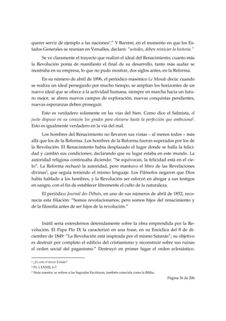querer servir de ejemplo a las naciones1.” Y Barrère, en el momento en que los Es-
tados Generales se reunían en Versalles, declaró: “ustedes, deben reiniciar la historia.”
     Se ve claramente el trayecto que realizó el ideal del Renacimiento; cuanto más
la Revolución ponía de manifiesto el final de su desarrollo, tanto más audaz se
mostraba en su empresa, lo que no pudo mostrar, dos siglos antes, en la Reforma.
      En su número de abril de 1896, el periódico masónico Le Monde decía: cuando
se realiza un ideal perseguido por mucho tiempo, se amplían los horizontes de un
nuevo ideal que se ofrece a la actividad humana, siempre en marcha hacia un futu-
ro mejor, se abren nuevos campos de exploración, nuevas conquistas pendientes,
nuevas esperanzas deben proseguir.
      Esto es verdadero solamente en las vías del bien. Como dice el Salmista, el
justo dispuso en su corazón los grados para elevarse hasta la perfección que ambiciona2.
Esto es igualmente verdadero en la vía del mal.
      Los hombres del Renacimiento no llevaron sus vistas – al menos todos – más
allá que los de la Reforma. Los hombres de la Reforma fueron superados por los de
la Revolución. El Renacimiento había desplazado el lugar donde se halla la felici-
dad y cambió sus condiciones; declarando que su lugar estaba en este mundo. La
autoridad religiosa continuaba diciendo: “Se equivocan, la felicidad está en el cie-
lo”. La Reforma rechazó la autoridad, pero mantuvo el libro de las Revelaciones
divinas3, que seguía teniendo el mismo lenguaje. Los Filósofos negaron que Dios
había hablado a los hombres, y la Revolución ser esforzó en ahogar a sus testigos
en sangre, con el fin de establecer libremente el culto de la naturaleza.
      El periódico Journal des Débats, en uno de sus números de abril de 1852, reco-
nocía esta filiación: “Somos revolucionarios; pero somos hijos del renacimiento y
de la filosofía antes de ser hijos de la revolución.”


     Inútil sería extendernos detenidamente sobre la obra emprendida por la Re-
volución. El Papa Pío IX la caracterizó en una frase, en su Encíclica del 8 de di-
ciembre de 1849: “La Revolución está inspirada por el mismo Satanás”; su objetivo
es destruir por completo el edificio del cristianismo y reconstruir sobre sus ruinas
el orden social del paganismo.” Destruyó en primer lugar el orden eclesiástico.
                                                            
1   ¿Es esto el tercer Estado?
2   Ps. LXXXIII, 6-7.
3   Nota nuestra: se refiere a las Sagradas Escrituras, también conocida como la Biblia.
                                                                                           Página 36 de 206

 
 