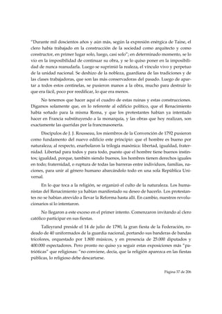 “Durante mil doscientos años y aún más, según la expresión enérgica de Taine, el
clero había trabajado en la construcción de la sociedad como arquitecto y como
constructor, en primer lugar solo, luego, casi solo”; en determinado momento, se lo
vio en la imposibilidad de continuar su obra, y se lo quiso poner en la imposibili-
dad de nunca reanudarla. Luego se suprimió la realeza, el vínculo vivo y perpetuo
de la unidad nacional. Se deshizo de la nobleza, guardiana de las tradiciones y de
las clases trabajadoras, que son las más conservadoras del pasado. Luego de apar-
tar a todos estos centinelas, se pusieron manos a la obra, mucho para destruir lo
que era fácil, poco por reedificar, lo que era menos.
     No tenemos que hacer aquí el cuadro de estas ruinas y estas construcciones.
Digamos solamente que, en lo referente al edificio político, que el Renacimiento
había soñado para la misma Roma, y que los protestantes habían ya intentado
hacer en Francia substituyendo a la monarquía, y las obras que hoy realizan, son
exactamente las queridas por la francmasonería.
      Discípulos de J. J. Rousseau, los miembros de la Convención de 1792 pusieron
como fundamento del nuevo edificio este principio: que el hombre es bueno por
naturaleza; al respecto, enarbolaron la trilogía masónica: libertad, igualdad, frater-
nidad. Libertad para todos y para todo, puesto que el hombre tiene buenos instin-
tos; igualdad, porque, también siendo buenos, los hombres tienen derechos iguales
en todo; fraternidad, o ruptura de todas las barreras entre individuos, familias, na-
ciones, para unir al género humano abarcándolo todo en una sola República Uni-
versal.
      En lo que toca a la religión, se organizó el culto de la naturaleza. Los huma-
nistas del Renacimiento ya habían manifestado su deseo de hacerlo. Los protestan-
tes no se habían atrevido a llevar la Reforma hasta allí. En cambio, nuestros revolu-
cionarios sí lo intentaron.
      No llegaron a este exceso en el primer intento. Comenzaron invitando al clero
católico participar en sus fiestas.
      Talleyrand preside el 14 de julio de 1790, la gran fiesta de la Federación, ro-
deado de 40 uniformados de la guardia nacional, portando sus banderas de bandas
tricolores, orquestado por 1.800 músicos, y en presencia de 25.000 diputados y
400.000 espectadores. Pero pronto no quiso ya seguir estas exposiciones más “pa-
trióticas” que religiosas: “no conviene, decía, que la religión aparezca en las fiestas
públicas, lo religioso debe descartarse.


                                                                        Página 37 de 206

 
 