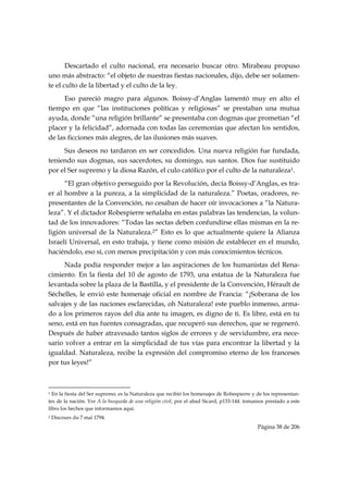 Descartado el culto nacional, era necesario buscar otro. Mirabeau propuso
uno más abstracto: “el objeto de nuestras fiestas nacionales, dijo, debe ser solamen-
te el culto de la libertad y el culto de la ley.
      Eso pareció magro para algunos. Boissy-d’Anglas lamentó muy en alto el
tiempo en que “las instituciones políticas y religiosas” se prestaban una mutua
ayuda, donde “una religión brillante” se presentaba con dogmas que prometían “el
placer y la felicidad”, adornada con todas las ceremonias que afectan los sentidos,
de las ficciones más alegres, de las ilusiones más suaves.
     Sus deseos no tardaron en ser concedidos. Una nueva religión fue fundada,
teniendo sus dogmas, sus sacerdotes, su domingo, sus santos. Dios fue sustituido
por el Ser supremo y la diosa Razón, el culo católico por el culto de la naturaleza1.
      “El gran objetivo perseguido por la Revolución, decía Boissy-d’Anglas, es tra-
er al hombre a la pureza, a la simplicidad de la naturaleza.” Poetas, oradores, re-
presentantes de la Convención, no cesaban de hacer oír invocaciones a “la Natura-
leza”. Y el dictador Robespierre señalaba en estas palabras las tendencias, la volun-
tad de los innovadores: “Todas las sectas deben confundirse ellas mismas en la re-
ligión universal de la Naturaleza.2” Esto es lo que actualmente quiere la Alianza
Israelí Universal, en esto trabaja, y tiene como misión de establecer en el mundo,
haciéndolo, eso sí, con menos precipitación y con más conocimientos técnicos.
      Nada podía responder mejor a las aspiraciones de los humanistas del Rena-
cimiento. En la fiesta del 10 de agosto de 1793, una estatua de la Naturaleza fue
levantada sobre la plaza de la Bastilla, y el presidente de la Convención, Hérault de
Séchelles, le envió este homenaje oficial en nombre de Francia: “¡Soberana de los
salvajes y de las naciones esclarecidas, oh Naturaleza! este pueblo inmenso, arma-
do a los primeros rayos del día ante tu imagen, es digno de ti. Es libre, está en tu
seno, está en tus fuentes consagradas, que recuperó sus derechos, que se regeneró.
Después de haber atravesado tantos siglos de errores y de servidumbre, era nece-
sario volver a entrar en la simplicidad de tus vías para encontrar la libertad y la
igualdad. Naturaleza, recibe la expresión del compromiso eterno de los franceses
por tus leyes!”


                                                            
1 En la fiesta del Ser supremo, es la Naturaleza que recibió los homenajes de Robespierre y de los representan-
tes de la nación. Ver A la busqueda de una religión civil, por el abad Sicard, p133-144. tomamos prestado a este
libro los hechos que informamos aquí.
2   Discours du 7 mai 1794.
                                                                                             Página 38 de 206

 
 