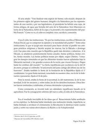 El acta añade: “Tras finalizar esta especie de himno, solo rezado, después de
los primeros siglos del género humano, dirigido a la Naturaleza por los represen-
tantes de una nación y por sus legisladores, el presidente ha bebido una copa, de
forma antigua, de agua que brotaba del seno de la Naturaleza: hizo libaciones en
torno de la Naturaleza, bebió de la copa y la presentó a los representantes del pue-
blo Francés.” Como se ve, el culto es completo: rezo, sacrificio, comunión.


       Con el culto, las instituciones. “Es por las instituciones, escribía el Ministro de
Policía Duval, que se componen la opinión y la moralidad del pueblo1.” Entre estas
instituciones, la que se juzgó más necesaria para hacer olvidar al pueblo sus anti-
guas prácticas religiosas y hacerle aceptar las nuevas, fue la Década o domingo
civil. Fue para esta creación que la República gastó más decretos y esfuerzos. A la
Década, se añadieron posteriormente fiestas anuales: fiestas políticas, fiestas civi-
les, fiestas morales. Las fiestas políticas tenían por objeto, según Chénier, “consa-
grar los tiempos inmortales en que las diferentes tiranías fueron aplastadas bajo la
liberación nacional, y los grandes avances de la razón, que cruzan Europa y llegan
hasta los confines del mundo2.” La fiesta republicana por excelencia era la del 21
de enero, porque se celebraba “el aniversario del justo castigo del último rey de los
franceses”. Estaba también la fiesta de la fundación de la República fijada el 1º
vendémiaire. La gran fiesta nacional, resucitada en nuestros días, era la de la fede-
ración o juramento, fijada el 14 de julio.
      Para la moral, estaba la fiesta de la juventud, la del matrimonio, la de la ma-
ternidad, la de los ancianos, y sobre todas, las de los derechos humanos. Otras fies-
tas fueron instituidas o celebradas, al menos decretadas o propuestas.
     Como coronación, se inventó todo un calendario republicano basado en la
agricultura. Fue la consagración solemne del nuevo culto, el culto de la Naturaleza.


     Era el resultado inevitable de las ideas que el Renacimiento había sembrado
en los espíritus. La Reforma había intentado una realización tímida, imperfecta; se
había limitado a envilecer el cristianismo; la Revolución lo destruyó tanto cuanto
pudo, y sobre sus ruinas elevó altares a la Razón y a la Voluptuosidad.


                                                            
1   Moniteur des 9, 10 et 11 pluviôse, an VII.
2   Discours de 5 novembre 1793. Moniteur du 8.
                                                                          Página 39 de 206

 
 