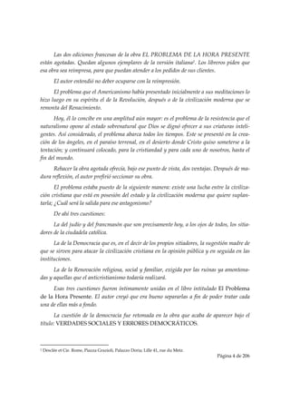 Las dos ediciones francesas de la obra EL PROBLEMA DE LA HORA PRESENTE
están agotadas. Quedan algunos ejemplares de la versión italiana1. Los libreros piden que
esa obra sea reimpresa, para que puedan atender a los pedidos de sus clientes.
           El autor entendió no deber ocuparse con la reimpresión.
      El problema que el Americanismo había presentado inicialmente a sus meditaciones lo
hizo luego en su espíritu el de la Revolución, después o de la civilización moderna que se
remonta del Renacimiento.
      Hoy, él lo concibe en una amplitud aún mayor: es el problema de la resistencia que el
naturalismo opone al estado sobrenatural que Dios se dignó ofrecer a sus criaturas inteli-
gentes. Así considerado, el problema abarca todos los tiempos. Este se presentó en la crea-
ción de los ángeles, en el paraíso terrenal, en el desierto donde Cristo quiso someterse a la
tentación; y continuará colocado, para la cristiandad y para cada uno de nosotros, hasta el
fin del mundo.
      Rehacer la obra agotada ofrecía, bajo ese punto de vista, dos ventajas. Después de ma-
dura reflexión, el autor prefirió seccionar su obra.
       El problema estaba puesto de la siguiente manera: existe una lucha entre la civiliza-
ción cristiana que está en posesión del estado y la civilización moderna que quiere suplan-
tarla; ¿Cuál será la salida para ese antagonismo?
           De ahí tres cuestiones:
      La del judío y del francmasón que son precisamente hoy, a los ojos de todos, los sitia-
dores de la ciudadela católica.
      La de la Democracia que es, en el decir de los propios sitiadores, la sugestión madre de
que se sirven para atacar la civilización cristiana en la opinión pública y en seguida en las
instituciones.
      La de la Renovación religiosa, social y familiar, exigida por las ruinas ya amontona-
das y aquellas que el anticristianismo todavía realizará.
     Esas tres cuestiones fueron íntimamente unidas en el libro intitulado El Problema
de la Hora Presente. El autor creyó que era bueno separarlas a fin de poder tratar cada
una de ellas más a fondo.
       La cuestión de la democracia fue retomada en la obra que acaba de aparecer bajo el
título: VERDADES SOCIALES Y ERRORES DEMOCRÁTICOS.


                                                            
1   Desclée et Cie. Rome, Piazza Grazioli, Palazzo Doria; Lille 41, rue du Metz.
                                                                                   Página 4 de 206

 
 