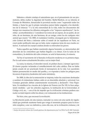 Sabemos a dónde condujo el naturalismo que, en el pensamiento de sus pro-
motores, debía exaltar la dignidad del hombre. Barbé-Marbois, en su informe al
Consejo de Ministros, denunciaba la juventud escolar como “superando todos los
límites, y hasta los que la propia naturaleza parece haber asignado a los desórde-
nes de la infancia.” Y a la otra extremidad de la vida, todos los documentos del
tiempo nos muestran los difuntos entregados a los “impuros sepultureros”, las fa-
milias acostumbrándose a “considerar los restos de un esposo, de un padre, de un
niño, de un hermano, de una hermana, de un amigo, como los de cualquier otro
animal que muere.” En 1800, el ciudadano Cambry, encargado por la Administra-
ción Central del Sena a informar sobre el estado de las sepulturas en París, no
creyó poder publicarlo más que en latín, tanta vergüenza tenía de esos crueles en-
tierros. A menudo los cuerpos estaban donde se enterraban los perros.
     Todos aquellos que habían mantenido alguna honradez, se aterrorizaban del
desorden de las costumbres que habían llegado a su clímax. Con la ruina de las
costumbres y la abolición del culto cristiano, se unió la bancarrota y la miseria.
     Tal fue el nacimiento de la llamada civilización moderna en su primera etapa.
Por la cual somos actualmente llevados a un no mejor final.
     La ruina, la miseria, el desorden moral, no podían durar y siempre agravarse.
El clamor popular reclamaba el restablecimiento del culto católico. Éste no había
jamás cesado de ser practicado frente al menosprecio de la vida. Los sacerdotes
habían permanecido en medio del pueblo, y se exponían a todos los peligros para
favorecer el ejercicio clandestino del santo ministerio.
     En 1800, la obra de la restauración se imponía, todas las creaciones destinadas
a sustituir al cristianismo habían caído en un descrédito absoluto y universal. Los
Consejos generales debían unánimemente reconocerlo y declararlo1. Vino Napo-
león. Si restableció los vínculos de la Iglesia de Francia con Pío VII, lo hizo adop-
tando medidas – por los artículos orgánicos, la institución de la Universidad, el
Código civil, etc., – con el fin de impedir que la civilización cristiana pudiera rea-
nudar su total imperio sobre las almas y ser restaurada en las instituciones.
           No hizo, sino, que encausar la revolución.
La Revolución pudo, de esta manera, reanudar su curso con una suerte de regula-
ridad que pretende mantener hasta que venga el momento propicio para la inver-
sión completa y esta vez definitiva, como ella cree, de la civilización cristiana y de
                                                            
1   Analyse des procès-verbaux des Conseils généraux des départements pour l’an VIII et l’an IX. Bibl. Nationale.
                                                                                              Página 40 de 206

 
 