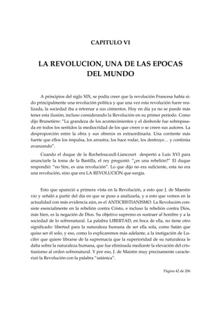 CAPITULO VI


    LA REVOLUCION, UNA DE LAS EPOCAS
              DEL MUNDO


     A principios del siglo XIX, se podía creer que la revolución Francesa había si-
do principalmente una revolución política y que una vez esta revolución fuere rea-
lizada, la sociedad iba a retornar a sus cimientos. Hoy en día ya no se puede más
tener esta ilusión, incluso considerando la Revolución en su primer período. Como
dijo Brunetière: “La grandeza de los acontecimientos y el desborde fue sobrepasa-
da en todos los sentidos la mediocridad de los que creen o se creen sus autores. La
desproporción entre la obra y sus obreros es extraordinaria. Una corriente más
fuerte que ellos los impulsa, los arrastra, los hace rodar, los destruye… y continúa
avanzando”.
     Cuando el duque de la Rochefoucaull-Liancourt despertó a Luis XVI para
anunciarle la toma de la Bastilla, el rey preguntó: “¿es una rebelión?” El duque
respondió: “no Sire, es una revolución”. Lo que dijo no era suficiente, esta no era
una revolución, sino que era LA REVOLUCIÓN que surgía.


      Esto que apareció a primera vista en la Revolución, a esto que J. de Maestre
vio y señaló a partir del día en que se puso a analizarla, y a esto que vemos en la
actualidad con más evidencia aún, es el ANTICRISTIANISMO. La Revolución con-
siste esencialmente en la rebelión contra Cristo, e incluso la rebelión contra Dios,
más bien, es la negación de Dios. Su objetivo supremo es sustraer al hombre y a la
sociedad de lo sobrenatural. La palabra LIBERTAD, en boca de ella, no tiene otro
significado: libertad para la naturaleza humana de ser ella sola, como Satán que
quiso ser él solo, y eso, como lo explicaremos más adelante, a la instigación de Lu-
cifer que quiere librarse de la supremacía que la superioridad de su naturaleza le
daba sobre la naturaleza humana, que fue eliminada mediante la elevación del cris-
tianismo al orden sobrenatural. Y por eso, J. de Maistre muy precisamente caracte-
rizó la Revolución con la palabra “satánica”.

                                                                     Página 42 de 206

 
 