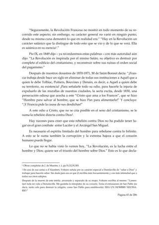 “Seguramente, la Revolución Francesa no mostró en todo momento de su re-
corrido este aspecto; sin embargo, su carácter general no varió en ningún punto,
desde su misma cuna demostró lo que en realidad era.” “Hay en la Revolución un
carácter satánico que la distingue de todo esto que se vio y de lo que se verá. Ella
es satánica en su esencia1.”
      Pío IX, en 1849 dijo – ya recordaremos estas palabras – con más autoridad aún
dijo: “La Revolución es inspirada por el mismo Satán; su objetivo es destruir por
completo el edificio del cristianismo, y reconstruir sobre sus ruinas el orden social
del paganismo.”
      Después de nuestros desastres de 1870-1871, M de Saint-Bonnet decía: “¡Fran-
cia trabaja desde hace un siglo en eliminar de todas sus instituciones a Aquél que a
quien le debe Tolbiac, Poitiers, Bouvines y Denain, es decir, a Aquél a quien debe
su territorio, su existencia! ¡Para señalarle todo su odio, para hacerle la injuria de
expulsarlo de las murallas de nuestras ciudades, la secta excita, desde 1830, una
persecución odiosa que acecha a este “Cristo que ama a los Francos”, que se hizo
“Hombre para salvar al hombre, que se hizo Pan para alimentarlo!” Y concluye:
“¡Y Francia pide la causa de sus desdichas!”
    A este odio a Cristo, que no se cría posible en el seno del cristianismo, se le
suma la rebelión directa contra Dios2.
     Hay razones para creer que esta rebelión contra Dios no ha podido tener lu-
gar en el gran combate entre Lucifer y el Arcángel San Miguel.
    Es necesario el espíritu limitado del hombre para rebelarse contra lo Infinito.
A esto se le suma también la corrupción y la extrema bajeza a que el corazón
humano puede llegar.
   Lo que no se había visto lo vemos hoy, “La Revolución, es la lucha entre el
hombre y Dios; quiere ser el triunfo del hombre sobre Dios.” Esto es lo que decla-


                                                            
1   Obras completas de J. de Maestre, t. I, pp.51,52,55,303.
2 En una de sus cartas a d’Alambert, Voltaire señala por su carácter especial a Damilaville de “odiar a Dios” y
trabajar para hacerlo odiar. Sin duda para eso es que él escribía más frecuentemente y con más intimidad que a
todos sus otros adeptos.
Después de la muerte de este infeliz, arruinado y separado de su mujer, Voltaire escribía al mismo: “Lamen-
taré toda mi vida a Damalaville. Me gustaba la intrepidez de su corazón. Tenía el entusiasmo de San Pablo (es
decir, tanto celo para destruir la religión, como San Pablo para establecerla): ERA UN HOMBRE NECESA-
RIO.”
                                                                                            Página 43 de 206

 
 