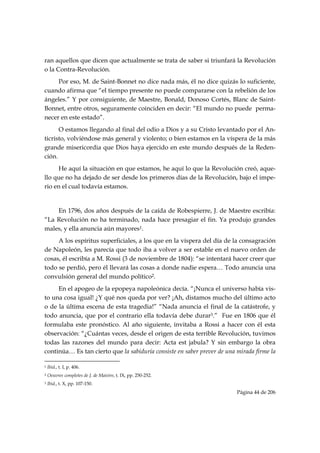 ran aquellos que dicen que actualmente se trata de saber si triunfará la Revolución
o la Contra-Revolución.
     Por eso, M. de Saint-Bonnet no dice nada más, él no dice quizás lo suficiente,
cuando afirma que “el tiempo presente no puede compararse con la rebelión de los
ángeles.” Y por consiguiente, de Maestre, Bonald, Donoso Cortés, Blanc de Saint-
Bonnet, entre otros, seguramente coinciden en decir: “El mundo no puede perma-
necer en este estado”.
      O estamos llegando al final del odio a Dios y a su Cristo levantado por el An-
ticristo, volviéndose más general y violento; o bien estamos en la víspera de la más
grande misericordia que Dios haya ejercido en este mundo después de la Reden-
ción.
     He aquí la situación en que estamos, he aquí lo que la Revolución creó, aque-
llo que no ha dejado de ser desde los primeros días de la Revolución, bajo el impe-
rio en el cual todavía estamos.


    En 1796, dos años después de la caída de Robespierre, J. de Maestre escribía:
“La Revolución no ha terminado, nada hace presagiar el fin. Ya produjo grandes
males, y ella anuncia aún mayores1.
     A los espíritus superficiales, a los que en la víspera del día de la consagración
de Napoleón, les parecía que todo iba a volver a ser estable en el nuevo orden de
cosas, él escribía a M. Rossi (3 de noviembre de 1804): “se intentará hacer creer que
todo se perdió, pero él llevará las cosas a donde nadie espera… Todo anuncia una
convulsión general del mundo político2.
     En el apogeo de la epopeya napoleónica decía. “¡Nunca el universo había vis-
to una cosa igual! ¿Y qué nos queda por ver? ¡Ah, distamos mucho del último acto
o de la última escena de esta tragedia!” “Nada anuncia el final de la catástrofe, y
todo anuncia, que por el contrario ella todavía debe durar3.” Fue en 1806 que él
formulaba este pronóstico. Al año siguiente, invitaba a Rossi a hacer con él esta
observación: “¿Cuántas veces, desde el origen de esta terrible Revolución, tuvimos
todas las razones del mundo para decir: Acta est jabula? Y sin embargo la obra
continúa… Es tan cierto que la sabiduría consiste en saber prever de una mirada firme la
                                                            
1   Ibid., t. I, p. 406.
2   Oeuvres completes de J. de Maistre, t. IX, pp. 250-252.
3   Ibid., t. X, pp. 107-150.
                                                                         Página 44 de 206

 
 