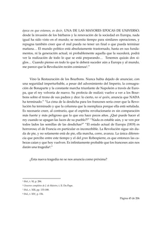 época en que estamos, es decir, UNA DE LAS MAYORES EPOCAS DE UNIVERSO;
desde la invasión de los bárbaros y la renovación de la sociedad en Europa, nada
igual ha sido visto en el mundo; se necesita tiempo para similares operaciones, y
repugna también creer que el mal pueda no tener un final o que pueda terminar
mañana… El mundo político está absolutamente trastornado, hasta en sus funda-
mentos, ni la generación actual, ni probablemente aquella que la sucederá, podrá
ver la realización de todo lo que se está preparando… Tenemos quizás dos si-
glos… Cuando pienso en todo lo que le deberá suceder aún a Europa y al mundo,
me parece que la Revolución recién comienza1.”


     Vino la Restauración de los Bourbons. Nunca había dejado de anunciar, con
una seguridad imperturbable, a pesar del advenimiento del Imperio, la consagra-
ción de Bonaparte y la constante marcha triunfante de Napoleón a través de Euro-
pa, que el rey volvería de nuevo. Su profecía de realizó; vuelve a ver a los Bour-
bons sobre el trono de sus padres y dice: lo cierto, no sé quién, anuncia que NADA
ha terminado.” “La cima de la desdicha para los franceses sería creer que la Revo-
lución ha terminado y que la columna que la reemplaza porque ella está señalada.
Es necesario creer, al contrario, que el espíritu revolucionario es sin comparación
más fuerte y más peligroso que lo que era hace pocos años. ¿Qué puede hacer el
rey cuando se apagan las luces de su pueblo?2” “Nada es estable aún, y se ven por
todos lados las semillas de las desdichas3” “El estado actual de Europa (1819) es
horroroso; el de Francia en particular es inconcebible. La Revolución sigue sin du-
da de pie, y no solamente está de pie, ella marcha, corre, avanza. La única diferen-
cia que percibo entre este tiempo y el del gran Robespierre, es que entonces las ca-
bezas caían y que hoy vuelven. Es infinitamente probable que los franceses aún nos
darán una tragedia4.”


           ¿Esta nueva tragedia no se nos anuncia como próxima?




                                                            
1   Ibid., t. XI, p. 284.
2   Oeuvres completes de J. de Maistre, t. II. Du Pape.
3   Ibid., t. XIII, pp. 133-188.
4   Ibid., t. XIV, p. 156.
                                                                     Página 45 de 206

 
 