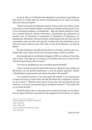 Lo que le daba a J. de Maestre esta seguridad a lo que decía, es que había sa-
bido elevar su mirada sobre los hechos revolucionarios de los cuales era testigo
hasta sus causas principales.
      “Desde los tiempos de la Reforma, decía él, incluso desde la de Wiclef, existió
en Europa un cierto espíritu terrible e invariable que trabajó sin descanso en inver-
tir las monarquías europeas y el cristianismo… Bajo este espíritu destructivo vinie-
ron a juntarse todos los sistemas antisociales y anticristianos que aparecieron en
nuestros días: el calvinismo, el jansenismo, el filosofismo, el iluminismo, etc.
(añadámosle: liberalismo, internacionalismo, modernismo); todo esto hace que sea
considerado como una sola secta que juró la destrucción del cristianismo y la de
todos los tronos cristianos, pero sobre todo, la casa de los Bourbon y la Sede de
Roma.1”
     No sólo de Maestre veía la Revolución tener, en el tiempo, una base que se ex-
tiende sobre cuatro siglos, mas la veía en el espacio llegar a todos los pueblos.
     En el encabezado de una Memoria dirigida en 1809 a su soberano, Víctor Ma-
nuel I, decía: “Hay algo que es evidente, es la inmensa base que la actual revolu-
ción tiene esparcida por todo el mundo2.”
           “Las cosas se arreglarán por una convulsión general del globo”
     “Esta es una de las mayores épocas del universo”, decía sin cesar, viendo a la
Revolución con tan grandes preliminares y una tan grande superficie. Añadía:
“¡Desdichadas las generaciones que asisten a las épocas del mundo3!”
      “La revolución Francesa es una gran época del mundo, y sus consecuencias
en todos sus formas se harán sentir más allá del tiempo de su explosión y los lími-
tes de su inicio4.” “Mientras más examino lo que pasa, más me persuado de que
asistimos a una de las más grandes épocas del género humano5.” “El mundo está
en un estado de parto.”
     Estado de parto, esto es lo que hace que un espacio de tiempo sea una época.
Fue en la época del diluvio, que parió la nueva generación de hombres, en la época


                                                            
1   Oeuvres completes de J. de Maistre, t. VII, p. 312.
2   Ibid., t. XI, p. 323.
3   Ibid., t. VIII, p. 237.
4   Oeuvres completes de J. de Maistre, t. I, p. 26.
5   Ibid., t. IX, p. 358.
                                                                            Página 46 de 206

 
 
