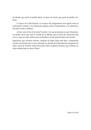 de Moisés que parió al pueblo electo, la época de Cristo que parió al pueblo cris-
tiano.
      La época de la Revolución, es la época del antagonismo más agudo entre la
civilización cristiana y la civilización pagana, entre el naturalismo y lo sobrenatu-
ral, entre Cristo y Satanás.
     ¿Cómo será el fin de la lucha? Lucifer y los suyos piensan en que triunfarán.
Los judíos dicen que será la venida de su Mesías, que el reino del Anticristo está
cerca, y que ese reino abrirá, para su beneficio, la más grande época del mundo.
Esperamos que nuestros lectores, después de haber leído este libro, compartirán
nuestra convicción que es muy opuesta. La derrota de la Revolución inaugurará el
reino social de Nuestro Señor Jesucristo sobre el género humano que formará un
único rebaño bajo un único Pastor.




                                                                      Página 47 de 206

 
 