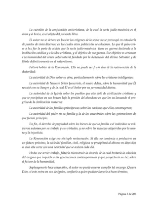 La cuestión de la conjuración anticristiana, de la cual la secta judío-masónica es el
alma y el brazo, es el objeto del presente libro.
       El autor no se detuvo en buscar los orígenes de la secta; no se preocupó en estudiarla
de puntos de vista diversos, en los cuales otros publicistas se colocaron. Lo que él quiso tra-
er a luz fue la parte de acción que la secta judío-masónica tiene en guerra declarada a la
institución católica y a la idea cristiana, y el objetico de esa guerra. Ese objetivo es arrancar
a la humanidad del orden sobrenatural fundado por la Redención del divino Salvador y de
fijarla definitivamente en el naturalismo.
     Faltará hablar de la Renovación. Ella no puede ser fruto sino de la restauración de la
Autoridad:
      La autoridad de Dios sobre su obra, particularmente sobre las criaturas inteligentes;
      La autoridad de Nuestro Señor Jesucristo, el nuevo Adán, sobre la humanidad que Él
rescató con su Sangre y de la cual Él es el Señor por su personalidad divina.
      La autoridad de la Iglesia sobre los pueblos que ella dotó de civilización cristiana y
que se precipitan en sus brazos bajo la presión del abandono en que los va lanzando el pro-
greso de la civilización moderna;
      La autoridad de las familias principescas sobre las naciones que ellas construyeron;
      La autoridad del padre en su familia y la de los ancestrales sobre las generaciones de
que fueron principio.
       En fin, el derecho de propiedad sobre los bienes de que la familia o el individuo se vol-
vieron autores por su trabajo y sus virtudes, y no sobre las riquezas adquiridas por la usu-
ra y la injusticia.
      La Renovación exige esa séxtuple restauración. Si ella no comienza a producirse en
un futuro próximo, la sociedad familiar, civil, religiosa se precipitará al abismo en dirección
al cual ella corre con una velocidad que se acelera cada día.
       Hecho ese tercer trabajo, faltaría reconstruir la síntesis de la cual brotaría la solución
del enigma que inquieta a las generaciones contemporáneas y que proyectaría su luz sobre
el futuro de la humanidad.
      Septuagenario hace cinco años, el autor no puede esperar cumplir tal encargo. Quiera
Dios, si esto entra en sus designios, confiarlo a quien pudiere llevarlo a buen término.




                                                                                 Página 5 de 206

 
 