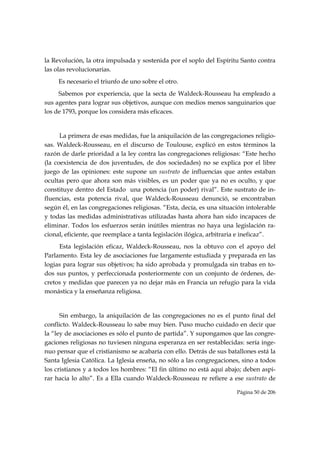la Revolución, la otra impulsada y sostenida por el soplo del Espíritu Santo contra
las olas revolucionarias.
     Es necesario el triunfo de uno sobre el otro.
     Sabemos por experiencia, que la secta de Waldeck-Rousseau ha empleado a
sus agentes para lograr sus objetivos, aunque con medios menos sanguinarios que
los de 1793, porque los considera más eficaces.


      La primera de esas medidas, fue la aniquilación de las congregaciones religio-
sas. Waldeck-Rousseau, en el discurso de Toulouse, explicó en estos términos la
razón de darle prioridad a la ley contra las congregaciones religiosas: “Este hecho
(la coexistencia de dos juventudes, de dos sociedades) no se explica por el libre
juego de las opiniones: este supone un sustrato de influencias que antes estaban
ocultas pero que ahora son más visibles, es un poder que ya no es oculto, y que
constituye dentro del Estado una potencia (un poder) rival”. Este sustrato de in-
fluencias, esta potencia rival, que Waldeck-Rousseau denunció, se encontraban
según él, en las congregaciones religiosas. “Esta, decía, es una situación intolerable
y todas las medidas administrativas utilizadas hasta ahora han sido incapaces de
eliminar. Todos los esfuerzos serán inútiles mientras no haya una legislación ra-
cional, eficiente, que reemplace a tanta legislación ilógica, arbitraria e ineficaz”.
     Esta legislación eficaz, Waldeck-Rousseau, nos la obtuvo con el apoyo del
Parlamento. Esta ley de asociaciones fue largamente estudiada y preparada en las
logias para lograr sus objetivos; ha sido aprobada y promulgada sin trabas en to-
dos sus puntos, y perfeccionada posteriormente con un conjunto de órdenes, de-
cretos y medidas que parecen ya no dejar más en Francia un refugio para la vida
monástica y la enseñanza religiosa.


      Sin embargo, la aniquilación de las congregaciones no es el punto final del
conflicto. Waldeck-Rousseau lo sabe muy bien. Puso mucho cuidado en decir que
la “ley de asociaciones es sólo el punto de partida”. Y supongamos que las congre-
gaciones religiosas no tuviesen ninguna esperanza en ser restablecidas: sería inge-
nuo pensar que el cristianismo se acabaría con ello. Detrás de sus batallones está la
Santa Iglesia Católica. La Iglesia enseña, no sólo a las congregaciones, sino a todos
los cristianos y a todos los hombres: “El fin último no está aquí abajo; deben aspi-
rar hacia lo alto”. Es a Ella cuando Waldeck-Rousseau re refiere a ese sustrato de

                                                                       Página 50 de 206

 
 