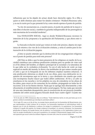 influencias que no ha dejado de actuar desde hace dieciocho siglos. Es a Ella a
quien se debe eliminar para matar los ideales cristianos1. Waldeck-Rousseau sabe,
y es esa la razón por la que presentó la ley como siendo apenas el punto de partida.
     “La ley de asociaciones es, a nuestro juicio, el punto de partida de la mayor y
más libre evolución social, y también la garantía indispensable de las prerrogativas
más necesarias de la sociedad moderna”.
     Una EVOLUCIÓN SOCIAL. Aquí es donde Waldeck-Rousseau reconoce la
intención de la ley propuesta a la aprobación del Parlamento, y que ahora está vi-
gente.
     La buscada evolución social que vemos en todo este proceso, dejaría sin espe-
ranza de retorno a las vías de la civilización cristiana, y sería el camino para la ins-
tauración de la civilización pagana.
     ¿Cómo se puede entender que la destrucción de las congregaciones religiosas
sea el punto de partida para todo este proceso?
      ¡Ah! Esto se debe a que la mera presencia de los religiosos en medio de la so-
ciedad constituye una continua predicación cristiana para no perder de vista cuál
es el fin último del hombre, el objetivo principal de la sociedad y la naturaleza de
lo que debe ser la verdadera civilización. Ya con el sólo hecho de vestir un traje
especial en medio del mundo, le dicen a las multitudes de que somos creados para
el cielo y que en la búsqueda de ese fin debemos emplear nuestros esfuerzos. A
esta predicación silenciosa se añade la de sus obras, para cuya dedicación no re-
quieren de recompensa aquí en la tierra y cuyo desinterés nos enseña que existe
una recompensa mucho mayor que todos deben ambicionar. Al fin y al cabo su
enseñanza en las escuelas y en los púlpitos no cesa de extenderse en las almas de
los niños, para crecer en los corazones de los adultos, propagando en todas las di-
recciones, la fe en los bienes eternos. Nada que se oponga más directamente y más
eficazmente al restablecimiento del orden social pagano. No hay nada que necesite
de una más inmediata desaparición, para la resurrección de ese proyecto (restable-
cimiento del orden social pagano) buscado desde hace cuatro siglos2. Cuanto ma-
                                                            
1El 12 de julio de 1909, Clemenceau dijo en la tribuna: “Nada habremos hecho en este país hasta que no lo-
gremos cambiar la mentalidad que introdujo la autoridad católica”.
2En el siglo XV como en el día de hoy, los monjes fueron atacados por los humanistas del Renacimiento, por-
que representaban el ideal cristiano de la renuncia. Los humanistas impulsaron el individualismo hasta el
egoísmo; por el voto de obediencia y pobreza, los monjes lo combatieron y lo suprimieron. Los humanistas
exaltaron el orgullo del espíritu; los monjes exaltaron la humildad y la renuncia voluntaria. Los humanistas
glorificaban la riqueza; los monjes hacían voto de pobreza. Los humanistas, en fin, legitimaban el placer sen-
sual; los monjes mortificaban la carne por la penitencia y la castidad. El Renacimiento pagano sintió muy bien
esta oposición que azuzó contra las órdenes religiosas con tanto odio como los sectarios modernos.
                                                                                           Página 51 de 206

 
 