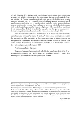 yor sea el tiempo de permanencia de los religiosos, cuanto más actúen, cuanto más
enseñen, hay y habrá no solamente dos juventudes, sino que dos Francia, la Fran-
cia católica y la Francia masónica, teniendo cada una un ideal diferente e incluso
opuesto, luchando entre sí y buscando su propio triunfo. Y como la masonería y el
catolicismo, se extienden por el mundo entero, en todas partes las dos ciudades
estarán involucradas, en todo tiempo y lugar en la misma batalla. Por todas partes
se le ha declarado la guerra a las órdenes religiosas, y el lema en todo el mundo es
ir a la caza de ellas, de destruirlas. Son las leyes, los decretos que la francmasoner-
ía ha promulgado contra ellas, en todos los países, no sólo en el siglo XIX.
      Pero la destrucción de la vida monástica no es ni puede ser, como dice Wal-
deck-Rousseau, sino que “el punto de partida”. Después de los religiosos quedan
los sacerdotes, y si los sacerdotes se dispersan, continuará la Iglesia, como en los
tiempos de las catacumbas, manteniendo la fe en un cierto número de familias y en
cierto número de corazones, en un momento para otro, la fe atraerá a los sacerdo-
tes y a los religiosos, como lo hizo en 1800.
           Pero tiene que haber algo más.
      En primer lugar, acabar sometiendo a la Iglesia, para luego, destruirla. Se in-
tenta primero someterla por “la aplicación estricta del Concordato”; y luego, des-
truirla por la ley de separación de la Iglesia y del Estado.




 
                                                                                                                                                                                     
Mientras más rigurosa era una observancia religiosa, más excitaba la cólera del humanismo. (L’Eglise et les
Origines de la Renaissance, par Jean Guéraud, page 305)
Los enciclopedistas tenían respecto a las Órdenes religiosas los mismos sentimientos que los humanistas.
El 24 de marzo de 1767, Federico II, rey de Prusia, escribió a Voltaire: “He observado, y otros lo han hecho
como yo, que el pueblo es el que más ciegamente está comprometido con la superstición (el cristianismo). No
cabe duda de que si tenemos éxito en la destrucción de estos asilos de fanatismo, el pueblo se convertirá en un
foco de indiferencia y tibieza frente a estos objetos que actualmente son de su veneración. Procedamos a des-
truir los claustros, al menos empecemos a reducir su número…”
                                                                                                                                                     Página 52 de 206

 
 