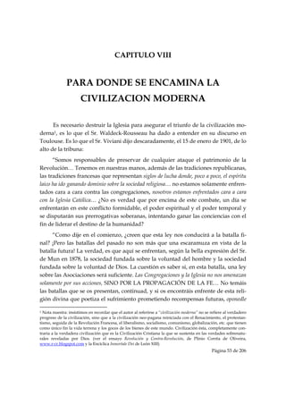 CAPITULO VIII


                       PARA DONDE SE ENCAMINA LA
                                   CIVILIZACION MODERNA

      Es necesario destruir la Iglesia para asegurar el triunfo de la civilización mo-
derna1, es lo que el Sr. Waldeck-Rousseau ha dado a entender en su discurso en
Toulouse. Es lo que el Sr. Viviani dijo descaradamente, el 15 de enero de 1901, de lo
alto de la tribuna:
      “Somos responsables de preservar de cualquier ataque el patrimonio de la
Revolución… Tenemos en nuestras manos, además de las tradiciones republicanas,
las tradiciones francesas que representan siglos de lucha donde, poco a poco, el espíritu
laico ha ido ganando dominio sobre la sociedad religiosa… no estamos solamente enfren-
tados cara a cara contra las congregaciones, nosotros estamos enfrentados cara a cara
con la Iglesia Católica… ¿No es verdad que por encima de este combate, un día se
enfrentarán en este conflicto formidable, el poder espiritual y el poder temporal y
se disputarán sus prerrogativas soberanas, intentando ganar las conciencias con el
fin de liderar el destino de la humanidad?
     “Como dije en el comienzo, ¿creen que esta ley nos conducirá a la batalla fi-
nal? ¡Pero las batallas del pasado no son más que una escaramuza en vista de la
batalla futura! La verdad, es que aquí se enfrentan, según la bella expresión del Sr.
de Mun en 1878, la sociedad fundada sobre la voluntad del hombre y la sociedad
fundada sobre la voluntad de Dios. La cuestión es saber si, en esta batalla, una ley
sobre las Asociaciones será suficiente. Las Congregaciones y la Iglesia no nos amenazan
solamente por sus acciones, SINO POR LA PROPAGACIÓN DE LA FE… No temáis
las batallas que se os presentan, continuad, y si os encontráis enfrente de esta reli-
gión divina que poetiza el sufrimiento prometiendo recompensas futuras, oponedle
                                                            
1 Nota nuestra: insistimos en recordar que el autor al referirse a “civilización moderna” no se refiere al verdadero
progreso de la civilización, sino que a la civilización neo-pagana reiniciada con el Renacimiento, el protestan-
tismo, seguida de la Revolución Francesa, el liberalismo, socialismo, comunismo, globalización, etc. que tienen
como único fin la vida terrena y los goces de los bienes de este mundo. Civilización ésta, completamente con-
traria a la verdadera civilización que es la Civilización Cristiana la que se sustenta en las verdades sobrenatu-
rales reveladas por Dios. (ver el ensayo Revolución y Contra-Revolución, de Plinio Corrêa de Oliveira,
www.r-cr.blogspot.com y la Encíclica Inmortale Dei de León XIII)
                                                                                                Página 53 de 206

 
 
