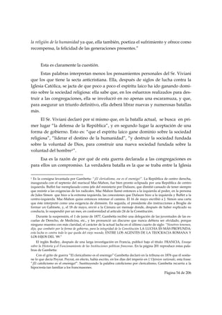 la religión de la humanidad ya que, ella también, poetiza el sufrimiento y ofrece como
recompensa, la felicidad de las generaciones presentes.”


           Esta es claramente la cuestión.
      Estas palabras interpretan menos los pensamientos personales del Sr. Viviani
que los que tiene la secta anticristiana. Ella, después de siglos de lucha contra la
Iglesia Católica, se jacta de que poco a poco el espíritu laico ha ido ganando domi-
nio sobre la sociedad religiosa: ella sabe que, en los esfuerzos realizados para des-
truir a las congregaciones, ella se involucró en no apenas una escaramuza, y que,
para asegurar un triunfo definitivo, ella deberá librar nuevas y numerosas batallas
más.
      El Sr. Viviani declaró por sí mismo que, en la batalla actual, se busca en pri-
mer lugar “la defensa de la República”, y en segundo lugar la aceptación de una
forma de gobierno. Esto es: “que el espíritu laico gane dominio sobre la sociedad
religiosa”, “liderar el destino de la humanidad”, “y destruir la sociedad fundada
sobre la voluntad de Dios, para construir una nueva sociedad fundada sobre la
voluntad del hombre1”.
     Esa es la razón de por qué de esta guerra declarada a las congregaciones es
para ellos un compromiso. La verdadera batalla es la que se traba entre la Iglesia

                                                            
1 Es la consigna levantada por Gambetta: “¡El clericalismo, ese es el enemigo!”. La República de centro derecha,
inaugurada con el septenio del mariscal Mac-Mahon, fue bien pronto eclipsada por una República de centro
izquierda. Buffet fue reemplazado como jefe del ministerio por Dufaure, que dimitió cansado de tener siempre
que resistir a las exigencias de los radicales. Mac-Mahon llamó entonces a la izquierda al poder, en la persona
de Jules Simon que hizo a la extrema izquierda, las concesiones que Dufaure hizo a la izquierda y Buffet a la
centro-izquierda. Mac-Mahon quiso entonces retomar el camino. El 16 de mayo escribió a J. Simon una carta
que éste interpretó como una exigencia de dimisión. En seguida, el presidente dio instrucciones a Broglie de
formar un Gabinete, y, el 18 de mayo, envió a la Cámara un mensaje donde, después de haber explicado su
conducta, lo suspendió por un mes, en conformidad al artículo 24 de la Constitución.
    Durante la suspensión, el 1 de junio de 1877, Gambetta recibió una delegación de las juventudes de las es-
cuelas de Derecho, de Medicina, etc., y les pronunció un discurso que nunca debiera ser olvidado, porque
ninguno muestra con más claridad, el carácter de la actual lucha en el último cuarto de siglo: “Nosotros tenemos,
dijo, que combatir por la forma de gobierno, para la integridad de la Constitución LA LUCHA ES MÁS PROFUNDA;
esta lucha es contra todo lo que queda del viejo mundo, ENTRE LOS AGENTES DE LA TEOCRACIA ROMANA Y
LOS HIJOS DEL ’89.”
    El inglés Bodley, después de una larga investigación en Francia, publicó bajo el título: FRANCIA, Ensayo
sobre la Historia y el Funcionamiento de las Instituciones políticas francesas. En la página 201 reproduce estas pala-
bras de Gambetta:
    Con el grito de guerra “El clericalismo es el enemigo” Gambetta declaró en la tribuna en 1876 que él sostie-
ne lo que decía Peyrat. Peyrat, en efecto, había escrito, en los días del imperio en L’Opinion nationale, esta frase:
“¡El catolicismo es el enemigo!”. Sustituyendo la palabra catolicismo por clericalismo, Gambetta recurría a la
hipocresía tan familiar a los francmasones.
                                                                                                  Página 54 de 206

 
 