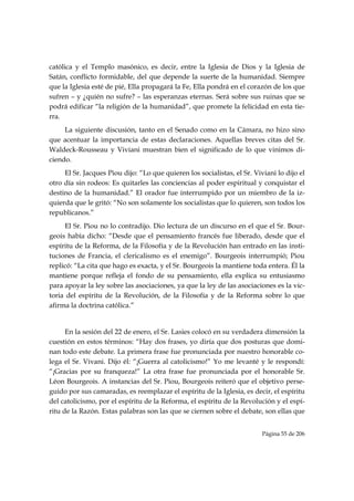 católica y el Templo masónico, es decir, entre la Iglesia de Dios y la Iglesia de
Satán, conflicto formidable, del que depende la suerte de la humanidad. Siempre
que la Iglesia esté de pié, Ella propagará la Fe, Ella pondrá en el corazón de los que
sufren – y ¿quién no sufre? – las esperanzas eternas. Será sobre sus ruinas que se
podrá edificar “la religión de la humanidad”, que promete la felicidad en esta tie-
rra.
     La siguiente discusión, tanto en el Senado como en la Cámara, no hizo sino
que acentuar la importancia de estas declaraciones. Aquellas breves citas del Sr.
Waldeck-Rousseau y Viviani muestran bien el significado de lo que vinimos di-
ciendo.
     El Sr. Jacques Piou dijo: “Lo que quieren los socialistas, el Sr. Viviani lo dijo el
otro día sin rodeos: Es quitarles las conciencias al poder espiritual y conquistar el
destino de la humanidad.” El orador fue interrumpido por un miembro de la iz-
quierda que le gritó: “No son solamente los socialistas que lo quieren, son todos los
republicanos.”
     El Sr. Piou no lo contradijo. Dio lectura de un discurso en el que el Sr. Bour-
geois había dicho: “Desde que el pensamiento francés fue liberado, desde que el
espíritu de la Reforma, de la Filosofía y de la Revolución han entrado en las insti-
tuciones de Francia, el clericalismo es el enemigo”. Bourgeois interrumpió; Piou
replicó: “La cita que hago es exacta, y el Sr. Bourgeois la mantiene toda entera. Él la
mantiene porque refleja el fondo de su pensamiento, ella explica su entusiasmo
para apoyar la ley sobre las asociaciones, ya que la ley de las asociaciones es la vic-
toria del espíritu de la Revolución, de la Filosofía y de la Reforma sobre lo que
afirma la doctrina católica.”


      En la sesión del 22 de enero, el Sr. Lasies colocó en su verdadera dimensión la
cuestión en estos términos: “Hay dos frases, yo diría que dos posturas que domi-
nan todo este debate. La primera frase fue pronunciada por nuestro honorable co-
lega el Sr. Vivani. Dijo él: “¡Guerra al catolicismo!” Yo me levanté y le respondí:
“¡Gracias por su franqueza!” La otra frase fue pronunciada por el honorable Sr.
Léon Bourgeois. A instancias del Sr. Piou, Bourgeois reiteró que el objetivo perse-
guido por sus camaradas, es reemplazar el espíritu de la Iglesia, es decir, el espíritu
del catolicismo, por el espíritu de la Reforma, el espíritu de la Revolución y el espí-
ritu de la Razón. Estas palabras son las que se ciernen sobre el debate, son ellas que


                                                                          Página 55 de 206

 
 