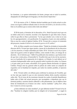 las dominan, y yo quiero enfrentarlas de frente, porque esta es toda la cuestión,
despejadas de subterfugios de lenguaje y de discusiones hipócritas.”


     El 11 de marzo, el Sr. C. Pelletan declaró también que la lucha actual se rela-
ciona con el gran conflicto trabado entre los derechos del hombre y los derechos de Dios.
Este es el conflicto que se cierne sobre todo este debate.”


     El 28 de junio, al término de la discusión, el Sr. Abad Gayraud creyó que era
un deber antes de la votación, recordar a los diputados lo que ellos irían a hacer,
sobre lo que ellos se iban a pronunciar. “La ley que ustedes van a votar no es una
ley de apaciguamiento y de pacificación. Se engañaría al país con estas palabras.
Esta es una ley contra la Iglesia Católica. El Sr. Viviani dio a conocer el contenido
del proyecto, cuando él declaró en la cámara la guerra a la FE católica.”
     El Sr. de Mun cumplió con el mismo deber: “Nadie ha olvidado el memorable
discurso del Sr. Viviani que sigue siendo, a pesar de la abundancia de los discursos
y de los anuncios, el mejor entendido por todos. El Sr. Viviani ve en la ley el prin-
cipio de la guerra contra la Iglesia Católica, como siendo el alfa y el omega de su
decisión... En el informe que l’Officiel ha publicado esta mañana y que hemos teni-
do que leer a toda prisa, el honorable Sr. Trouillot dice que la ley de las asociacio-
nes es el preludio de la separación de la Iglesia y el Estado, lo cual deberá ser el
corolario indispensable sobre una ley general sobre la policía de cultos. La Cámara
y el país están, por lo tanto, advertidos. Es la guerra abierta declarada a la Iglesia
Católica. Porque esta ley general sobre la policía de cultos serán un conjunto de
requisitos con la finalidad de impedir, por todos los medios posibles, el ejercicio
del culto.”
      El Sr. Viviani subió a la tribuna para confirmar la amenaza de Trouillot, que
no fue más que repetir lo que en otro momento habían dicho muchos ministros
sobre ella: “En el curso de las reuniones durante las cuales el partido Republicano
había sido el líder del actual proyecto, por incompleta e imperfecta que sea la
fórmula jurídica, nosotros hemos adherido a ella plenamente, con el objetivo bien
firme de fortalecerla en el futuro con otras nuevas medidas.” (¡Muy bien! ¡Muy
bien! Aclamó la extrema izquierda).
     ¿Cómo deberían ser estas medidas? ¿A qué deberían tender? Viviani lo ha di-
cho: “Sustituir la religión Católica por la religión de la humanidad”, o según la

                                                                          Página 56 de 206

 
 