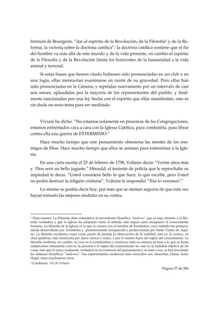 fórmula de Bourgeois, “dar al espíritu de la Revolución, de la Filosofía1 y de la Re-
forma, la victoria sobre la doctrina católica”: la doctrina católica sostiene que el fin
del hombre va más allá de este mundo y de la vida presente, en cambio el espíritu
de la Filosofía y de la Revolución limita los horizontes de la humanidad a la vida
animal y terrenal.
     Si estas frases que hemos citado hubiesen sido pronunciadas en un club o en
una logia, ellas merecerían examinarse en razón de su gravedad. Pero ellas han
sido pronunciadas en la Cámara, y repetidas nuevamente por un intervalo de casi
seis meses, aplaudidas por la mayoría de los representantes del pueblo, y final-
mente sancionadas por una ley hecha con el espíritu que ellas manifiestan, esto es
sin duda un serio tema para ser meditado.


     Viviani ha dicho: “No estamos solamente en presencia de las Congregaciones,
estamos enfrentados cara a cara con la Iglesia Católica, para combatirla, para librar
contra ella una guerra de EXTERMINIO.”
     Hace mucho tiempo que este pensamiento obsesiona las mentes de los ene-
migos de Dios. Hace mucho tiempo que ellos se animan para exterminar a la Igle-
sia.
    En una carta escrita el 25 de febrero de 1758, Voltaire decía: “Veinte años más
y Dios será un bello juguete.” Hérauld, el teniente de policía que le reprochaba su
impiedad le decía: “Usted considera bello lo que hace, lo que escribe, pero Usted
no podrá destruir la religión cristiana”, Voltaire le respondió: “Eso lo veremos2.”
    Lo mismo se podría decir hoy, por más que se sientan seguros de que esta vez
hayan tomado las mejores medidas en su contra.



                                                            
1 Nota nuestra: La Filosofía debe entenderse al movimiento filosófico “moderno” que es muy distinto a la filo-
sofía verdadera y que la Iglesia ha adoptado como el método más seguro para enriquecer el conocimiento
humano. La filosofía de la Iglesia es la que se conoce con el nombre de Escolástica, cuyo método fue primera-
mente desarrollado por Aristóteles y posteriormente enriquecida y perfeccionada por Santo Tomás de Aqui-
no. La filosofía escolástica toma como punto de partida la observación de la realidad, esto es, la certeza, en
otras palabras, está construida por datos ciertos y reales, y por lo mismo fuera del sujeto del conocimiento. La
filosofía moderna, en cambio, no cree en la certidumbre y construye todo su sistema en base a lo que se llama
subjetivismo inmanente, esto es, la persona o el sujeto del conocimiento no cree en la realidad objetiva de las
cosas, sino que lo único realmente verdadero es la existencia del pensamiento y en base a eso, se han inventado
los sistemas filosóficos “modernos”. Sus representantes modernos más conocidos son: Descartes, Hume, Kant,
Hegel, entre muchísimos otros.
2   Condorcet, Vie de Voltaire.
                                                                                             Página 57 de 206

 
 