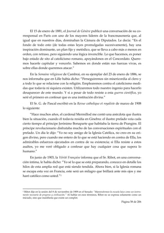 El 15 de enero de 1881, el Journal de Génève publicó una conversación de su co-
rresponsal en París con uno de los mayores líderes de la francmasonería que, al
igual que en nuestros días, dominaban la Cámara de Diputados. Le decía: “En el
fondo de todo esto (de todas estas leyes promulgadas sucesivamente), hay una
inspiración dominante, un plan fijo y metódico, que se lleva a cabo más o menos en
orden, con retraso, pero siguiendo una lógica invencible. Lo que hacemos, es poner
bajo estado de sito al catolicismo romano, apoyándonos en el Concordato. Quere-
mos hacerle capitular y vencerlo. Sabemos en donde están sus fuerzas vivas, es
sobre ellas donde queremos atacar.”
     En la Semaine religieuse de Cambrai, en su ejemplar del 23 de enero de 1886, se
nos informaba que en Lille había dicho: “Perseguiremos sin misericordia al clero y
a todo lo que se relacione con la religión. Emplearemos contra el catolicismo medi-
das que todavía ni siquiera existen. Utilizaremos todo nuestro ingenio para hacerlo
desaparecer de este mundo. Y si a pesar de todo resiste a esta guerra científica, yo
seré el primero en confesar que es una institución divina.”
      El Sr. G. de Pascal escribió en la Revue catholique et royaliste de marzo de 1908
lo siguiente:
      “Hace muchos años, el cardenal Mermillod me contó una anécdota que ilustra
bien la situación, cuando él todavía residía en Ginebra: el ilustre prelado veía cada
cierto tiempo al príncipe Jerónimo Bonaparte que habitaba la tierra de Prangins. El
príncipe revolucionario disfrutaba mucho de las conversaciones espirituales con el
prelado. Un día le dijo: “Yo no soy amigo de la Iglesia Católica, no creo en su ori-
gen divino, pero cuando me entero de lo que se está haciendo en contra de Ella, los
admirables esfuerzos ejecutados en contra de su existencia; si Ella resiste a estos
asaltos, yo me veré obligado a confesar que hay cualquier cosa que supera lo
humano.”
     En junio de 1903, la Vérité Française informa que el Sr. Ribot, en una conversa-
ción íntima, le había dicho: “Yo sé lo que se está preparando, conozco en detalle los
hilos de esta amplia red que está siendo tendida. Ahora bien, si la Iglesia romana
se escapa esta vez en Francia, este será un milagro que brillará ante mis ojos y me
haré católico como usted.”1


                                                            
1 Ribot dijo en la sesión del 8 de noviembre de 1909 en el Senado: “Mantendremos la escuela laica como un instru-
mento necesario de progreso y civilización.” Al hablar en esos términos, Ribot no se expresa solamente como un
iniciado, sino que manifiesta que existe un complot.
                                                                                              Página 58 de 206

 
 