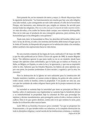 Para ponerle fin, en los números de enero y mayo, Le Monde Maçonnique hizo
la siguiente declaración: “La francmasonería nos enseña que hay una sola religión,
una sola verdad, y por consiguiente un solo culto natural, el culto de la humanidad.
Porque, mis hermanos, esta abstracción que, erigida en sistema, ha servido para
formar todas las religiones. Dios no es otra cosa que el conjunto de todos nuestros instin-
tos más elevados, a los cuales les hemos dado cuerpo, una existencia distinguible;
Dios no es más que el producto de una concepción generosa, pero errónea, de la
humanidad que se ha entregado a una quimera.”
      Nada más claro: la humanidad es Dios, los derechos del hombre deben susti-
tuir a la ley de divina, el culto a los instintos del hombre debe tomar el lugar que se
le rinde al Creador, la búsqueda del progreso en la satisfacción dada a los sentidos,
deben sustituir a las aspiraciones hacia la vida eterna.


      En una reunión conjunta de las logias de Lyon, realizada el 3 de mayo de 1882
y que ha sido publicada en la Chaîne d’Union de agosto de 1882, le masón Régnier
decía: “No debemos ignorar lo que para nadie ya no es un misterio: desde hace
tiempo dos ejércitos están enfrentados, que la lucha que se realiza en Francia, en
Italia, en Bélgica, en España, es entre la luz y la ignorancia, y que una se impondrá
sobre la otra. Sabemos que los Estados Mayores, los líderes de estos ejércitos son,
por una parte, los jesuitas (entiéndase el clero secular y regular) y por la otra, los
masones.”
      Pero la destrucción de la Iglesia no será suficiente para la construcción del
Templo masónico; también, se suman contra la Iglesia, los gritos de odio contra el
orden social, contra la familia, contra la propiedad. Y no puede ser sino así, una
vez que las verdades de orden religioso hacen parte de la propia sustancia de esas
instituciones.
     La sociedad se sustenta bajo la autoridad que tiene su principio en Dios; la
familia, sobre el matrimonio cuya legitimidad se sustenta bajo la bendición divina
y su indisolubilidad; la propiedad, bajo la voluntad de Dios que promulgó los
séptimo y décimo mandamientos, para protegerla contra el robo e incluso contra la
codicia. Esto es lo que quiere destruir, contra esto es lo que reclama la secta, para
fundar la civilización sobre nuevas bases.
     León XIII en su Encíclica Humanum genus constató: “Lo que se proponen los
Francmasones, a lo que tienden todos sus esfuerzos, es la completa destrucción de
toda la disciplina religiosa y social nacida de las instituciones cristianas, y sustituir-
                                                                           Página 60 de 206

 
 