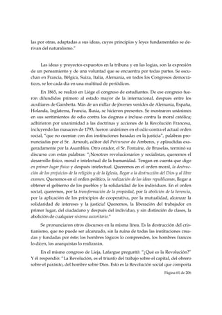 las por otras, adaptadas a sus ideas, cuyos principios y leyes fundamentales se de-
rivan del naturalismo.”


      Las ideas y proyectos expuestos en la tribuna y en las logias, son la expresión
de un pensamiento y de una voluntad que se encuentra por todas partes. Se escu-
chan en Francia, Bélgica, Suiza, Italia, Alemania, en todos los Congresos democrá-
ticos, se lee cada día en una multitud de periódicos.
      En 1865, se realizó en Liège el congreso de estudiantes. De ese congreso fue-
ron difundidos primero al estado mayor de la internacional, después entre los
auxiliares de Gambetta. Más de un millar de jóvenes venidos de Alemania, España,
Holanda, Inglaterra, Francia, Rusia, se hicieron presentes. Se mostraron unánimes
en sus sentimientos de odio contra los dogmas e incluso contra la moral católica;
adhirieron por unanimidad a las doctrinas y acciones de la Revolución Francesa,
incluyendo las masacres de 1793; fueron unánimes en el odio contra el actual orden
social, “que no cuentan con dos instituciones basadas en la justicia”, palabras pro-
nunciadas por el Sr. Arnoult, editor del Précurseur de Amberes, y aplaudidas exa-
geradamente por la Asamblea. Otro orador, el Sr. Fontaine, de Bruselas, terminó su
discurso con estas palabras: “¡Nosotros revolucionarios y socialistas, queremos el
desarrollo físico, moral e intelectual de la humanidad. Tengan en cuenta que digo
en primer lugar físico y después intelectual. Queremos en el orden moral, la destruc-
ción de los prejuicios de la religión y de la Iglesia, llegar a la destrucción del Dios y al libre
examen. Queremos en el orden político, la realización de las ideas republicanas, llegar a
obtener el gobierno de los pueblos y la solidaridad de los individuos. En el orden
social, queremos, por la transformación de la propiedad, por la abolición de la herencia,
por la aplicación de los principios de cooperativa, por la mutualidad, alcanzar la
solidaridad de intereses y la justicia! Queremos, la liberación del trabajador en
primer lugar, del ciudadano y después del individuo, y sin distinción de clases, la
abolición de cualquier sistema autoritario.”
      Se pronunciaron otros discursos en la misma línea. Es la destrucción del cris-
tianismo, que no puede ser alcanzado, sin la ruina de todas las instituciones crea-
das y fundadas por éste; los hombres lógicos lo comprenden, los hombres francos
lo dicen, los anarquistas lo realizarán.
      En el mismo congreso de Lieja, Lafargue preguntó: “¿Qué es la Revolución?”
Y él respondió: “La Revolución, es el triunfo del trabajo sobre el capital, del obrero
sobre el parásito, del hombre sobre Dios. Esto es la Revolución social que comporta
                                                                                 Página 61 de 206

 
 