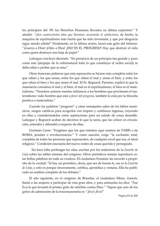 los principios del ’89, los Derechos Humanos llevados su última expresión.” Y
añadió: “¡Son cuatrocientos años que llevamos socavando el catolicismo, de hecho, la
máquina de espiritualismo más fuerte que ha sido inventada; y que por desgracia
sigue siendo sólida!” Finalmente, en la última sesión, lanzó este grito del infierno:
“¡Guerra a Dios! ¡Odio a Dios! ¡ESO ES EL PROGRESO! Hay que destruir el cielo
como quien destruye una hoja de papel.”
     Lafargue concluyó diciendo: “En presencia de un principio tan grande y puro
como este (despejar de lo sobrenatural todo lo que constituye el orden social) se
debe odiar o probar que se ama.”
      Otros franceses pidieron que esta separación se hiciese más completa entre los
que odian y los que aman, entre los que odian el mal y aman el bien, y entre los
que odian el bien y los que aman el mal. El Sr. Regnard, Parisino, explicó lo que la
masonería considera el mal y el bien: el mal es el espiritualismo, el bien es el mate-
rialismo. “Nosotros unimos nuestra militancia a los hombres que proclaman el ma-
terialismo: todo hombre que está a favor del progreso, también lo está por la filosofía
positiva o materialista.”
      Cuando las palabras “progreso” y otras semejantes salen de los labios masó-
nicos, surgen católicos para acogerlos con respeto y confianza ingenua, creyendo
en ellas y considerándolas como aspiraciones para un estado de cosas deseable.
Lafargue y Regnard acaban de decirnos lo que la secta, que las colocó en circula-
ción, entendió y difundió a respecto de ellas.
      Germain Casse: “Exigimos que los que estamos aquí seamos de PARIS o de
ROMA, jesuitas o revolucionarios.” Y como sanción, exige “la exclusión total,
completa de todas las personas que representen, de cualquier nivel que sea, el ideal
religioso.” Condición necesaria del nuevo orden de cosas querido y perseguido.
        No hace falta prolongar las citas, escritas por los redactores de la Gazette de
Lieja sobre las tablas mismas del congreso. Otros periódicos temían reproducir es-
tas bellas palabras en toda su crudeza. El ciudadano Fontaine las recordó a propó-
sito de la verdad: “Si hay un periódico, decía, que sea de buena fe, ese es la Gazette
de Lieja, y esto es porque sinceramente, católica, apostólica y romana. Ella ha publi-
cado un análisis completo de los debates.”
     El año siguiente, en el congreso de Bruselas, el ciudadano Sibrac, francés,
llamó a las mujeres a participar de esta gran obra; y para animarlas les dice: “Fue
Eva la que levantó el primer grito de rebelión contra Dios.” “Sepan que uno de los
gritos de admiración de la francmasonería es: “¡Eva! ¡Eva!”
                                                                        Página 62 de 206

 
 