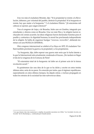 Una vez más el ciudadano Brismée, dijo: “Si la propiedad se resiste a la Revo-
lución, debemos, por voluntad del pueblo, destruir la propiedad. Si la burguesía se
resiste, hay que matar a la burguesía.” Y el ciudadano Pèlerin: “¡Si seiscientas mil
cabezas se oponen, que caigan entonces!”
     Tras el congreso de Lieja y de Bruselas, hubo uno en Ginebra, integrado por
estudiantes y obreros como en Bruselas. Una vez más Dios y la religión fueron re-
chazados de común acuerdo, las ideas religiosas fueron declaradas funestas para el
pueblo y contrarias a la dignidad humana, la moral fue proclamada independiente
de la religión. Se habla de organizar huelgas “inmensas, invencibles”, debiendo ter-
minar con una HUELGA GENERAL.
      Otro congreso internacional se celebró el La Haya en 1872. El ciudadano Vai-
llant también proclamó la guerra a la propiedad y a los propietarios.
      “La burguesía, dijo, debe esperar una guerra más seria que la lucha latente a
la que la Internacional está actualmente condenada al fracaso. ¡No tardará en llegar
el día de la venganza de la Comuna de París!
     “El exterminio total de la burguesía: tal debe ser el primer acto de la futura
revolución social1.”
     Si quisiésemos dar una idea de lo que se ha dicho y escrito en estos treinta
últimos años, sería de no parar. Es conocido por todos, que el régimen republicano,
especialmente en estos últimos tiempos, ha dejado entrar, o incluso propagado en
todos los estratos de la sociedad las más subversivas ideas.




                                                            
1Los que deseen citas más numerosas y amplias, las pueden encontrar en el libro “Las Sociedades Secretas y la
Sociedad” de N. Deschamps, y continuada por Claudio Jannet.
                                                                                          Página 63 de 206

 
 