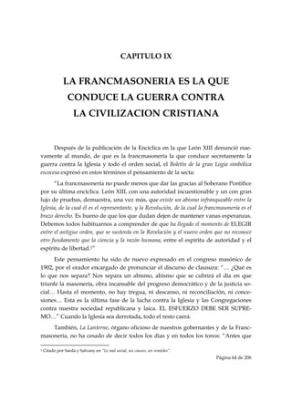 CAPITULO IX


                   LA FRANCMASONERIA ES LA QUE
                       CONDUCE LA GUERRA CONTRA
                           LA CIVILIZACION CRISTIANA


      Después de la publicación de la Encíclica en la que León XIII denunció nue-
vamente al mundo, de que es la francmasonería la que conduce secretamente la
guerra contra la Iglesia y todo el orden social, el Boletín de la gran Logia simbólica
escocesa expresó en estos términos el pensamiento de la secta:
      “La francmasonería no puede menos que dar las gracias al Soberano Pontífice
por su última encíclica. León XIII, con una autoridad incuestionable y un con gran
lujo de pruebas, demuestra, una vez más, que existe un abismo infranqueable entre la
Iglesia, de la cual él es el representante, y la Revolución, de la cual la francmasonería es el
brazo derecho. Es bueno de que los que dudan dejen de mantener vanas esperanzas.
Debemos todos habituarnos a comprender de que ha llegado el momento de ELEGIR
entre el antiguo orden, que se sustenta en la Revelación y el nuevo orden que no reconoce
otro fundamento que la ciencia y la razón humana, entre el espíritu de autoridad y el
espíritu de libertad.1”
     Este pensamiento ha sido de nuevo expresado en el congreso masónico de
1902, por el orador encargado de pronunciar el discurso de clausura: “… ¿Qué es
lo que nos separa? Nos separa un abismo, abismo que se cubrirá el día en que
triunfe la masonería, obra incansable del progreso democrático y de la justicia so-
cial… Hasta el momento, no hay tregua, ni descanso, ni reconciliación, ni conce-
siones… Esta es la última fase de la lucha contra la Iglesia y las Congregaciones
contra nuestra sociedad republicana y laica. EL ESFUERZO DEBE SER SUPRE-
MO…” Cuando la Iglesia sea derrotada, todo el resto caerá.
    También, La Lanterne, órgano oficioso de nuestros gobernantes y de la Franc-
masonería, no ha cesado de decir todos los días y en todos los tonos: “Antes que
                                                            
1   Citado por Sardá y Salvany en “Le mal social, ses causes, ses remèdes”.
                                                                               Página 64 de 206

 
 