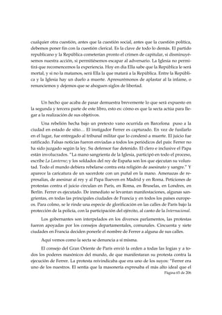 cualquier otra cuestión, antes que la cuestión social, antes que la cuestión política,
debemos poner fin con la cuestión clerical. Es la clave de todo lo demás. El partido
republicano y la República cometerían pronto el crimen de capitular, si disminuyé-
semos nuestra acción, si permitiésemos escapar al adversario. La Iglesia no permi-
tirá que recomencemos la experiencia. Hoy en día Ella sabe que la República le será
mortal, y si no la matamos, será Ella la que matará a la República. Entre la Repúbli-
ca y la Iglesia hay un duelo a muerte. Apresurémonos de aplastar al la infame, o
renunciemos y dejemos que se ahoguen siglos de libertad.


      Un hecho que acaba de pasar demuestra brevemente lo que será expuesto en
la segunda y tercera parte de este libro, esto es: cómo es que la secta actúa para lle-
gar a la realización de sus objetivos.
       Una rebelión hecha bajo un pretexto vano ocurrida en Barcelona puso a la
ciudad en estado de sitio… El instigador Ferrer es capturado. En vez de fusilarlo
en el lugar, fue entregado al tribunal militar que lo condenó a muerte. El juicio fue
ratificado. Falsas noticias fueron enviadas a todos los periódicos del país: Ferrer no
ha sido juzgado según la ley. Su defensor fue detenido. El clero e inclusive el Papa
están involucrados. “La mano sangrienta de la Iglesia, participó en todo el proceso,
escribe La Lanterne; y los soldados del rey de España son los que ejecutan su volun-
tad. Todo el mundo debiera rebelarse contra esta religión de asesinato y sangre.” Y
aparece la caricatura de un sacerdote con un puñal en la mano. Amenazas de re-
presalias, de asesinar al rey y al Papa llueven en Madrid y en Roma. Peticiones de
protestas contra el juicio circulan en París, en Roma, en Bruselas, en Londres, en
Berlín. Ferrer es ejecutado. De inmediato se levantan manifestaciones, algunas san-
grientas, en todas las principales ciudades de Francia y en todos los países europe-
os. Para colmo, se le rinde una especie de glorificación en las calles de París bajo la
protección de la policía, con la participación del ejército, al canto de la Internacional.
     Los gobernantes son interpelados en los diversos parlamentos, las protestas
fueron apoyadas por los consejos departamentales, comunales. Cincuenta y siete
ciudades en Francia deciden ponerle el nombre de Ferrer a alguna de sus calles.
     Aquí vemos como la secta se denuncia a sí misma.
     El consejo del Gran Oriente de París envió la orden a todas las logias y a to-
dos los poderes masónicos del mundo, de que manifestaran su protesta contra la
ejecución de Ferrer. La protesta reivindicaba que era uno de los suyos: “Ferrer era
uno de los nuestros. El sentía que la masonería expresaba el más alto ideal que el
                                                                          Página 65 de 206

 
 