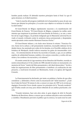 hombre pueda realizar. El defendió nuestros principios hasta el final. Lo que él
quiso alcanzar, es el ideal masónico.
     “Ante la marcha del progreso indefinido de la humanidad se puso de pie una
fuerza que detenta los principios y la acción cuyo objetivo es rechazar la noche de
la edad media.”
     El Gran-Oriente de Bélgica rápidamente reacciono a la manifestación del
Gran-Oriente de Francia: “El Gran-Oriente de Bélgica, comparte los nobles senti-
mientos que inspiraron la proclama del Gran-Oriente de Francia, y se une, a nom-
bre de las Logias belgas, a la protesta indignada que la Masonería universal ha en-
viado al mundo civilizado contra la sentencia inicua pronunciada y despiadada-
mente ejecutada contra nuestro Hermano Francisco Ferrer.”
      El Gran-Oriente italiano y sin duda otros hicieron lo mismo: “Francisco Fe-
rrer, honor de la cultura y del pensamiento modernos, incansable defensor de los
ideales laicos, fue asesinado por orden de los Jesuitas, en el horrible calabozo de la
fortaleza de Montjuich, donde todavía resuenan los gritos de innumerables vícti-
mas… Un estremecimiento de horror ha recorrido el mundo, y que, en un sublime
espíritu de solidaridad humana, maldice a los autores conocidos y ocultos del ase-
sinato y los condena a la execración y a la infamia.”
     El comité central de la Liga masónica de los Derechos del Hombre, reunida en
sesión extraordinaria el 13 de octubre de 1909, decidió levantar un monumento a la
memoria de Ferrer “mártir del libre-pensamiento y del ideal democrático.” Invitó a
todas las organizaciones de libre pensamiento a contribuir a la realización de este
proyecto, y resolvieron levantarlo en Montmartre, frente a la iglesia del Sagrado
Corazón.


      La Francmasonería ha declarado, por tanto, en palabras y hechos de que ellos
consideran y defienden a Ferrer como la encarnación del “ideal masónico”. ¿Cuál
fue el ideal de Ferrer? El mismo lo dio a conocer en mayo de 1907 en la revista pe-
dagógica Humanidad Nueva donde expuso los principios de la “Escuela moderna”
que él había creado con muy poco dinero obtenido de un católico practicante y de-
voto.
      “Cuando teníamos, hace seis años atrás, la gran alegría de abrir la Escuela
Moderna de Barcelona, dimos a conocer que su sistema educativo sería racionalista
y científico. Deseábamos prevenir al público que la ciencia y la razón eran los antí-

                                                                       Página 66 de 206

 
 