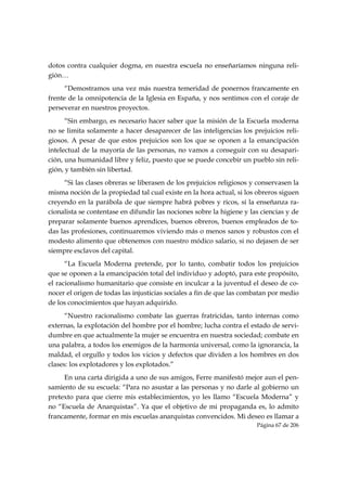 dotos contra cualquier dogma, en nuestra escuela no enseñaríamos ninguna reli-
gión…
      “Demostramos una vez más nuestra temeridad de ponernos francamente en
frente de la omnipotencia de la Iglesia en España, y nos sentimos con el coraje de
perseverar en nuestros proyectos.
      “Sin embargo, es necesario hacer saber que la misión de la Escuela moderna
no se limita solamente a hacer desaparecer de las inteligencias los prejuicios reli-
giosos. A pesar de que estos prejuicios son los que se oponen a la emancipación
intelectual de la mayoría de las personas, no vamos a conseguir con su desapari-
ción, una humanidad libre y feliz, puesto que se puede concebir un pueblo sin reli-
gión, y también sin libertad.
     “Si las clases obreras se liberasen de los prejuicios religiosos y conservasen la
misma noción de la propiedad tal cual existe en la hora actual, si los obreros siguen
creyendo en la parábola de que siempre habrá pobres y ricos, si la enseñanza ra-
cionalista se contentase en difundir las nociones sobre la higiene y las ciencias y de
preparar solamente buenos aprendices, buenos obreros, buenos empleados de to-
das las profesiones, continuaremos viviendo más o menos sanos y robustos con el
modesto alimento que obtenemos con nuestro módico salario, si no dejasen de ser
siempre esclavos del capital.
      “La Escuela Moderna pretende, por lo tanto, combatir todos los prejuicios
que se oponen a la emancipación total del individuo y adoptó, para este propósito,
el racionalismo humanitario que consiste en inculcar a la juventud el deseo de co-
nocer el origen de todas las injusticias sociales a fin de que las combatan por medio
de los conocimientos que hayan adquirido.
      “Nuestro racionalismo combate las guerras fratricidas, tanto internas como
externas, la explotación del hombre por el hombre; lucha contra el estado de servi-
dumbre en que actualmente la mujer se encuentra en nuestra sociedad; combate en
una palabra, a todos los enemigos de la harmonía universal, como la ignorancia, la
maldad, el orgullo y todos los vicios y defectos que dividen a los hombres en dos
clases: los explotadores y los explotados.”
     En una carta dirigida a uno de sus amigos, Ferre manifestó mejor aun el pen-
samiento de su escuela: “Para no asustar a las personas y no darle al gobierno un
pretexto para que cierre mis establecimientos, yo les llamo “Escuela Moderna” y
no “Escuela de Anarquistas”. Ya que el objetivo de mi propaganda es, lo admito
francamente, formar en mis escuelas anarquistas convencidos. Mi deseo es llamar a
                                                                       Página 67 de 206

 
 
