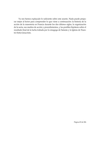 Ya nos hemos explayado lo suficiente sobre este asunto. Nada puede prepa-
rar mejor al lector para comprender lo que viene a continuación: la historia de la
acción de la masonería en Francia durante los dos últimos siglos, la organización
de la secta, sus medios de acción y procedimientos, y las posibles hipótesis sobre el
resultado final de la lucha trabada por la sinagoga de Satanás y la Iglesia de Nues-
tro Señor Jesucristo.




                                                                      Página 69 de 206

 
 