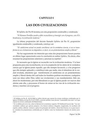 CAPITULO I


                                   LAS DOS CIVILIZACIONES

           El Syllabus de Pío IX termina con esta proposición condenable y condenada:
      “El Romano Pontífice puede y debe reconciliarse y transigir con el progreso, con el li-
beralismo y la civilización moderna.”
     La última proposición del decreto llamado Syllabus de Pío X1, proposición
igualmente condenable y condenada, concluye así:
     “El catolicismo actual no puede conciliarse con la verdadera ciencia, si no se trans-
forma en un cristianismo no dogmático, es decir, en un protestantismo amplio y liberal.”
     No fue seguramente sin intención que estas dos proposiciones fuesen puestas
en último lugar apareciendo como la conclusión en ambos Syllabus. En efecto, ellas
resumen las proposiciones anteriores y precisan su espíritu2.
     Es necesario que la Iglesia se reconcilie con la civilización moderna. Y la base
propuesta para esta reconciliación, no es la aceptación de los datos de la verdadera
ciencia que la Iglesia jamás repudió, que ella siempre favoreció, y a los progresos
que ella siempre aplaudió y contribuyó más que nadie, sino el abandono de la ver-
dad revelada, abandono que transformaría al catolicismo en un protestantismo
amplio y liberal dentro del cual todos los hombres podrían encontrarse, cualquiera
sean sus ideas sobre Dios, sobre sus revelaciones y sus mandamientos. Sólo así,
dicen los modernistas, por este liberalismo es que la Iglesia puede ver nuevos días
abrirse ante ella, y procurarse el honor de entrar en las vías de la civilización mo-
derna y marchar con el progreso.




                                                            
1 El Syllabus de Pío IX (8/12/1864) se refiere decreto que expone los errores modernos condenados por la
Iglesia. El Sillabus de San Pío X (3/7/1907), conocido también como decreto “Lamentabili sine exitu” es el que
expone los errores condenados del Modernismo.
2 En la deliberación de la ley sobre la libertad de la enseñanza superior, M Challemenl-Lacout dijo: “Las uni-
versidades católicas que quieran preparar a los futuros médicos, abogados, magistrados, los auxiliares del
espíritu católico, deberán sostener y aplicar los principios del Syllabus. Ahora bien Francia, en su gran mayor-
ía, considera las proposiciones condenadas por el Syllabus como los fundamentos mismos de nuestra socie-
dad”.
                                                                                              Página 7 de 206

 
 