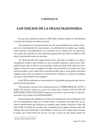 CAPITULO X


       LOS INICIOS DE LA FRANCMASONERIA


      En una carta pastoral, escrita en 1878, Mons. Martin obispo de Natchitoches
en los Estado Unidos, ha dicho con razón:
     “En presencia de esta persecución, de una universalidad nunca antes conoci-
da, por la simultaneidad de sus acciones y la similitud de los medios que emplea,
somos llevados inevitablemente a la conclusión de la existencia de una dirección,
de un plan de conjunto, de una poderosa organización que tiene un objetivo defi-
nido al cual tienden todas sus acciones.
      “Sí, efectivamente esta organización existe, ella tiene un objetivo, un plan y
un gobierno oculto al que obedece, es una sociedad compacta a pesar de su dise-
minación por todo el orbe; es una sociedad oculta mezclada entre todas las socie-
dades, sin hacerse notar en ninguna de ellas; una sociedad de un poder por sobre
todo los poderes, salvo sobre Dios; sociedad terrible, que es, tanto para la sociedad
religiosa como para la sociedad civil del mundo civilizado, no apenas un peligro,
sino que el más temible de los peligros.”
     León XIII ha explicado en estos términos el propósito perseguido por esta or-
ganización internacional:
    “El propósito supremo de la francmasonería es DERRUMBAR DE ALTO A
BAJO toda disciplina religiosa y social de las instituciones cristianas CON EL FIN DE
SUBTITUIRLA POR UNA NUEVA basada en sus ideas, cuyos principios y leyes fun-
damentales son extraídos del NATURALISMO1.”
      Este propósito de substituir la civilización cristiana por otra civilización basa-
da en el naturalismo nació, ya lo hemos dicho, a mediados del siglo XIV; un es-
fuerzo sobrehumano que continúa en nuestros días, intentó realizarlo a fines del
siglo XVIII. Es difícil de concebir que, combatida por la Iglesia durante todo este
tiempo, ella haya subsistido y desarrollado a través de cinco siglos hasta alcanzar
el poder que vemos tiene hoy en día, sin que a través de este largo espacio de

                                                            
1   Encíclica del 20 de abril de 1884.
                                                                            Página 71 de 206

 
 