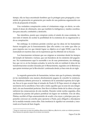 tiempo, ella no haya encontrado hombres que la protegen para propagarla y tras-
mitirla de generación en generación por medio de una poderosa organización con
el fin de prepararle el triunfo.
     Una verdadera conspiración contra el cristianismo exige, en efecto, no sola-
mente el deseo de eliminarlo, sino que también la inteligencia y medios coordina-
dos para atacarlo, combatirlo y destruirlo.
     Sus miembros, puesto que conspiran contra el estado de cosas existente, tie-
nen todo el interés de ocultar la posibilidad de la existencia de su organización y
de su conspiración.
     Sin embargo, la evidencia permite concluir que las ideas de los humanistas
fueron recogidas por la francmasonería. Que ella existía o no antes que ellos ya
poco importa una vez que intentó lograr su objetivo en el siglo XVIII y que lo ha
reanudado en nuestros días con la experiencia que ha obtenido de su fracaso.
      Los francmasones reclaman que sus orígenes se remontan desde los tiempos
del templo de Salomón e incluso, que son herederos de los misterios del paganis-
mo. No examinaremos aquí lo razonable o no de esas pretensiones; sin embargo,
hay que ver si, en los tiempos actuales, la secta ha sido en realidad el alma de las
transformaciones sociales iniciadas por el Renacimiento, seguidas con la Reforma y
que quiere terminar por la Revolución1 continuada desde ya hace más de un siglo.


      La segunda generación de humanistas, incluso más que la primera, introdujo
en las mentalidades una manera absolutamente pagana de concebir la existencia.
Esta tendencia debería provocar la resistencia de la autoridad suprema de la Igle-
sia. Eso es lo que ocurrió bajo el reinado de Paulo II. El Papa renovó el colegio de
secretarios de la cancillería e hizo salir a todos aquellos que no eran de una integri-
dad y de una honestidad perfectas. Esto llevó al último límite de la cólera a los que
sufrieron las consecuencias de esta medida. Durante veinte noches seguidas, ellos
asediaron las puertas del palacio pontifical sin lograr ser recibidos. Uno de ellos,
Platina, escribió al Papa amenazándolo de acudir a los reyes y príncipes para pro-
ponerles convocar un concilio para oponerse a Paulo, para obligarlo a disculparse
de la medida tomada contra ellos. Esta insolencia le significó ser arrestado y ence-
rrado en el fuerte de Sant Angelo.

                                                            
1Tenga en cuenta que en estas tres palabras: Renacimiento, Reforma y Revolución, existe un evidente parentesco.
Estas destacan las grandes etapas de un mismo movimiento.
                                                                                            Página 72 de 206

 
 