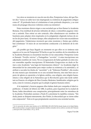 Los otros se reunieron en casa de uno de ellos, Pomponius Letus, del que Pas-
tor dice “nunca un sabio tuvo tan impregnada su existencia de paganismo antiguo
como él”. El profesaba hacia el cristianismo el más profundo desprecio, y no cesó
nunca de propagar discursos violentos contra sus ministros1.
      Estas reuniones dieron origen a una sociedad que se hizo llamar la Academia
Romana. Una multitud de jóvenes imbuidos de ideas y costumbres paganas vinie-
ron a unírsele. Para entrar en este cenáculo, ellos abandonaron sus nombres de
bautismo para adoptar otros inspirados en la antigüedad, eligiendo incluso de en-
tre los de peor fama. Al mismo tiempo, ellos adoptaron los vicios más escandalosos
del paganismo. Valaterranus reconoció que estas reuniones y fiestas que celebra-
ban constituían “el inicio de un movimiento conducente a la abolición de la reli-
gión.”
      ¿Es posible que haya llegado un momento en que ellos no se sintieran más
seguros en la casa de Pomponius? El hecho es que los nombres de los miembros de
la Academia Romana se encuentran inscritos en las catacumbas: Pomponius Letus
es llamado “Pontífice máximo” y Pantagathus “sacerdote”. A estas inscripciones son
adjuntados nombres de vicios. No se avergonzaron de haber grabado en estos mu-
ros venerables aquellas inscripciones. El historiador Gregovorius no duda en lla-
mar a esta Academia “una logia de francmasones clásicos”. La Academia eligió la
obscuridad de las catacumbas para mejor ocultar su existencia a la autoridad; y al
atribuir a sus jefes los títulos de “sacerdote” y de “Soberano Pontífice”, ella recalca
de esta manera que claramente no es una sociedad literaria, sino más bien una es-
pecie de iglesia en oposición a la Iglesia católica, una religión, esta religión huma-
nitaria o esta religión de la Naturaleza que la Revolución quiso más tarde substi-
tuir en Francia a la religión de Dios Creador, Redentor, Santificador; religión que la
secta, como lo veremos, propone que la adopte el género humano entero.
      A la impiedad y licencia paganas ellos habían dado por compañía el ideal re-
publicano. A finales de febrero de 1486, la policía, para inquietud de la ciudad de
Roma, había descubierto una conspiración, principalmente entre los miembros de
la Academia. Pretendían asesinar a Paulo II y proclamar la república romana. “Sin
duda, jamás se disipará enteramente, dice Pastor, la obscuridad que se cierne sobre
esta conjuración”. Esto es lo que propiamente caracteriza una sociedad secreta.

                                                            
1Ver la narración de todos estos hechos en LA HISTORIA DE LOS PAPAS desde finales de la Edad Media.
Obra escrita en base a un gran número de documentos inéditos extraídos de los archivos secretos del Vaticano
y otros por el Dr. Louis Pastor, t. IV, p. 32-72.
                                                                                         Página 73 de 206

 
 