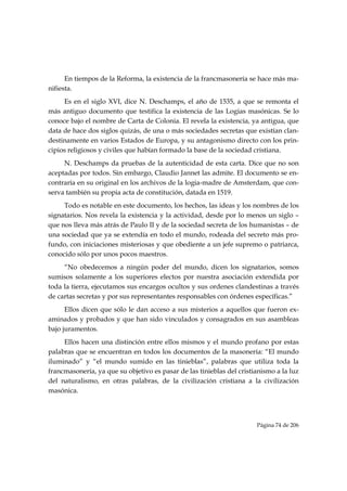 En tiempos de la Reforma, la existencia de la francmasonería se hace más ma-
nifiesta.
     Es en el siglo XVI, dice N. Deschamps, el año de 1535, a que se remonta el
más antiguo documento que testifica la existencia de las Logias masónicas. Se lo
conoce bajo el nombre de Carta de Colonia. El revela la existencia, ya antigua, que
data de hace dos siglos quizás, de una o más sociedades secretas que existían clan-
destinamente en varios Estados de Europa, y su antagonismo directo con los prin-
cipios religiosos y civiles que habían formado la base de la sociedad cristiana.
     N. Deschamps da pruebas de la autenticidad de esta carta. Dice que no son
aceptadas por todos. Sin embargo, Claudio Jannet las admite. El documento se en-
contraría en su original en los archivos de la logia-madre de Amsterdam, que con-
serva también su propia acta de constitución, datada en 1519.
     Todo es notable en este documento, los hechos, las ideas y los nombres de los
signatarios. Nos revela la existencia y la actividad, desde por lo menos un siglo –
que nos lleva más atrás de Paulo II y de la sociedad secreta de los humanistas – de
una sociedad que ya se extendía en todo el mundo, rodeada del secreto más pro-
fundo, con iniciaciones misteriosas y que obediente a un jefe supremo o patriarca,
conocido sólo por unos pocos maestros.
     “No obedecemos a ningún poder del mundo, dicen los signatarios, somos
sumisos solamente a los superiores electos por nuestra asociación extendida por
toda la tierra, ejecutamos sus encargos ocultos y sus ordenes clandestinas a través
de cartas secretas y por sus representantes responsables con órdenes específicas.”
      Ellos dicen que sólo le dan acceso a sus misterios a aquellos que fueron ex-
aminados y probados y que han sido vinculados y consagrados en sus asambleas
bajo juramentos.
     Ellos hacen una distinción entre ellos mismos y el mundo profano por estas
palabras que se encuentran en todos los documentos de la masonería: “El mundo
iluminado” y “el mundo sumido en las tinieblas”, palabras que utiliza toda la
francmasonería, ya que su objetivo es pasar de las tinieblas del cristianismo a la luz
del naturalismo, en otras palabras, de la civilización cristiana a la civilización
masónica.




                                                                       Página 74 de 206

 
 