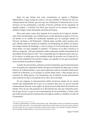 Entre los que firman esta carta, encontramos no apenas a Philippus
Mélanchthon, el gran amigo de Lutero1, sino que también al Herman de Viec, ar-
zobispo-elector de Colonia, que tuvo que ser condenado al ostracismo por su con-
nivencia con los protestantes; a Jacobus d’Anvers, preboste de los Agustinos de
aquella ciudad; y a Nicolás Van Noot, que incurrió en los mismos reproches; y
también Coligny, el jefe del partido calvinista de Francia.
      Doce años antes, cuatro años después de la creación de la Logia de Amster-
dam, Franz de Seckonger, cuya rebelión puso a toda Alemania en guerra civil, mu-
rió herido en su castillo de Landstuchl, asediado por los príncipes aliados de
Tréveris, de Hesse y del Palatinado. “¿Dónde están, escribió, todos nuestros ami-
gos? ¿Dónde están los señores de Amberes, de Fürstenberg, de Zollen, los Suizos,
mis amigos aliados de Straburgo, y todos los amigos de la hermandad que me prome-
tieron tanto y no han cumplido su palabra?” Z. Janssen, en su libro Alemania y la
Reforma, pregunta: “¿De qué elementos estaba compuesta aquella fraternidad de la
que hablan de dar hasta la vida?” No es imposible que la respuesta esté es esta car-
ta. En efecto, se señala que en las ciudades donde, de acuerdo con la Carta de Co-
lonia se han establecido las primeras Logias, son aquellas en los que el protestan-
tismo encontró sus primeros adeptos.
      A partir de estos hechos, podemos concluir seriamente, que la francmasonería
tuvo un papel muy importante dentro del gran movimiento de ideas que se mani-
festaron en el Renacimiento, y que quiso imponerse sobre la sociedad cristiana por
medio de la Reforma, ya sea porque ya existía desde antes, o bien porque que su
existencia de debió gracias a los humanistas que la habrían creado precisamente
para encarnar en ella su concepción de la vida y de la sociedad
      En sus orígenes, la francmasonería debió envolverse dentro de un secreto
mucho más impenetrable de lo que es en nuestros días una vez que ha actuado
continuamente durante varios siglos, de ahí proviene la dificultad de encontrar sus
huellas. Pero de que ella participó en la Revolución hay más que suficientes prue-
bas de que así fue, ya que es ese el pensamiento de los humanistas, y hemos visto
que la Revolución quería la destrucción de la Iglesia católica y establecer el culto de
la naturaleza.

                                                            
1 El editor de Melanchthon, el científico Bretschneider, dijo: “Melanchthon recibió en la intimidad extranjeros

que nunca había visto antes, y los recomendaba calurosamente a donde quiera que iba para que los apoyasen
en toda ocasión. No sé si semejante familiaridad se debía exclusivamente a las virtudes de aquellos hombres o
bien al renombre de Melanchthon y a la doctrina que ellos tenían en común.”
                                                                                            Página 75 de 206

 
 