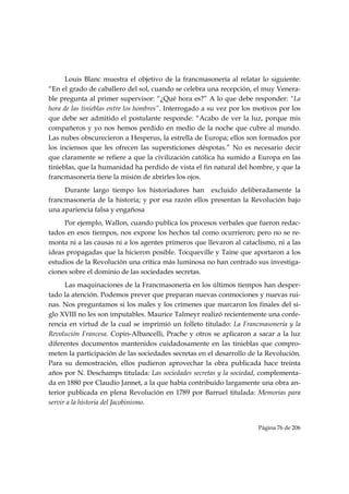 Louis Blanc muestra el objetivo de la francmasonería al relatar lo siguiente:
“En el grado de caballero del sol, cuando se celebra una recepción, el muy Venera-
ble pregunta al primer supervisor: “¿Qué hora es?” A lo que debe responder: “La
hora de las tinieblas entre los hombres”. Interrogado a su vez por los motivos por los
que debe ser admitido el postulante responde: “Acabo de ver la luz, porque mis
compañeros y yo nos hemos perdido en medio de la noche que cubre al mundo.
Las nubes obscurecieron a Hesperus, la estrella de Europa; ellos son formados por
los inciensos que les ofrecen las supersticiones déspotas.” No es necesario decir
que claramente se refiere a que la civilización católica ha sumido a Europa en las
tinieblas, que la humanidad ha perdido de vista el fin natural del hombre, y que la
francmasonería tiene la misión de abrirles los ojos.
     Durante largo tiempo los historiadores han excluido deliberadamente la
francmasonería de la historia; y por esa razón ellos presentan la Revolución bajo
una apariencia falsa y engañosa
     Por ejemplo, Wallon, cuando publica los procesos verbales que fueron redac-
tados en esos tiempos, nos expone los hechos tal como ocurrieron; pero no se re-
monta ni a las causas ni a los agentes primeros que llevaron al cataclismo, ni a las
ideas propagadas que la hicieron posible. Tocqueville y Taine que aportaron a los
estudios de la Revolución una crítica más luminosa no han centrado sus investiga-
ciones sobre el dominio de las sociedades secretas.
      Las maquinaciones de la Francmasonería en los últimos tiempos han desper-
tado la atención. Podemos prever que preparan nuevas conmociones y nuevas rui-
nas. Nos preguntamos si los males y los crímenes que marcaron los finales del si-
glo XVIII no les son imputables. Maurice Talmeyr realizó recientemente una confe-
rencia en virtud de la cual se imprimió un folleto titulado: La Francmasonería y la
Revolución Francesa. Copin-Albancelli, Prache y otros se aplicaron a sacar a la luz
diferentes documentos mantenidos cuidadosamente en las tinieblas que compro-
meten la participación de las sociedades secretas en el desarrollo de la Revolución.
Para su demostración, ellos pudieron aprovechar la obra publicada hace treinta
años por N. Deschamps titulada: Las sociedades secretas y la sociedad, complementa-
da en 1880 por Claudio Jannet, a la que había contribuido largamente una obra an-
terior publicada en plena Revolución en 1789 por Barruel titulada: Memorias para
servir a la historia del Jacobinismo.


                                                                       Página 76 de 206

 
 