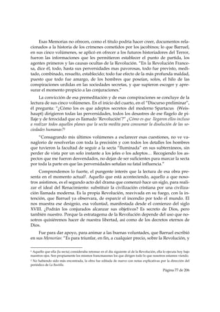 Esas Memorias no ofrecen, como el titulo podría hacer creer, documentos rela-
cionados a la historia de los crímenes cometidos por los jacobinos; lo que Barruel,
en sus cinco volúmenes, se aplicó en ofrecer a los futuros historiadores del Terror,
fueron las informaciones que les permitieron establecer el punto de partida, los
agentes primeros y las causas ocultas de la Revolución. “En la Revolución France-
sa, dice él, todo, hasta sus perversidades mas pavorosas, todo fue previsto, medi-
tado, combinado, resuelto, establecido; todo fue efecto de la más profunda maldad,
puesto que todo fue amargo, de los hombres que poseían, solos, el hilo de las
conspiraciones urdidas en las sociedades secretas, y que supieron escoger y apre-
surar el momento propicio a las conjuraciones.”
     La convicción de esa premeditación y de esas conspiraciones se concluye de la
lectura de sus cinco volúmenes. En el inicio del cuarto, en el “Discurso preliminar”,
él pregunta: “¿Cómo los es que adeptos secretos del moderno Spartacus (Weis-
haupt) dirigieron todas las perversidades, todos los desastres de ese flagelo de pi-
llaje y de ferocidad que es llamado ’Revolución’?” ¿Cómo es que llegaron ellos incluso
a realizar todos aquellos planes que la secta medita para consumar la disolución de las so-
ciedades humanas?1
    “Consagrando mis últimos volúmenes a esclarecer esas cuestiones, no ve va-
naglorio de resolverlas con toda la precisión y con todos los detalles los hombres
que tuvieron la facultad de seguir a la secta “Iluminada” en sus subterráneos, sin
perder de vista por un solo instante a los jefes o los adeptos… Recogiendo los as-
pectos que me fueron desvendados, no dejan de ser suficientes para marcar la secta
por toda la parte en que las perversidades señalan su fatal influencia.”
     Comprendemos lo fuerte, el pungente interés que la lectura de esa obra pre-
senta en el momento actual2. Aquello que está aconteciendo, aquello a que noso-
tros asistimos, es el segundo acto del drama que comenzó hace un siglo, para reali-
zar el ideal del Renacimiento: substituir la civilización cristiana por una civiliza-
ción llamada moderna. Es la propia Revolución, reavivada en su fuego, con la in-
tención, que Barruel ya observara, de esparcir el incendio por todo el mundo. El
nos muestra ese designio, esa voluntad, manifestada desde el comienzo del siglo
XVIII. ¿Podrán los conjurados alcanzar sus objetivos? Es secreto de Dios, pero
también nuestro. Porque la estratagema de la Revolución depende del uso que no-
sotros quisiéremos hacer de nuestra libertad, así como de los decretos eternos de
Dios.
    Fue para dar apoyo, para animar a las buenas voluntades, que Barruel escribió
en sus Memorias: “Es para triunfar, en fin, a cualquier precio, sobre la Revolución, y

                                                            
1Aquello que ella (la secta) consideraba retomar en el día siguiente al de la Revolución, ella lo ejecuta hoy bajo
nuestros ojos. Son propiamente los mismos francmasones los que dirigen todo lo que nosotros estamos viendo.
2No habiendo sido más encontrada, la obra fue editada de nuevo con notas explicativas por la dirección del
periódico de La Bastilla.
                                                                                              Página 77 de 206

 
 