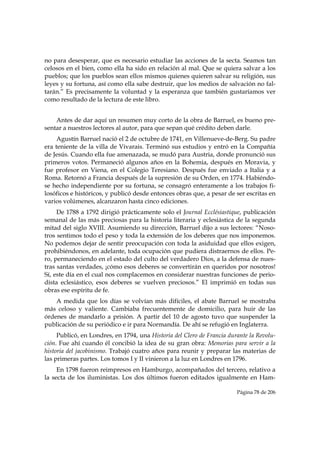 no para desesperar, que es necesario estudiar las acciones de la secta. Seamos tan
celosos en el bien, como ella ha sido en relación al mal. Que se quiera salvar a los
pueblos; que los pueblos sean ellos mismos quienes quieren salvar su religión, sus
leyes y su fortuna, así como ella sabe destruir, que los medios de salvación no fal-
tarán.” Es precisamente la voluntad y la esperanza que también gustaríamos ver
como resultado de la lectura de este libro.


    Antes de dar aquí un resumen muy corto de la obra de Barruel, es bueno pre-
sentar a nuestros lectores al autor, para que sepan qué crédito deben darle.
     Agustín Barruel nació el 2 de octubre de 1741, en Villenueve-de-Berg. Su padre
era teniente de la villa de Vivarais. Terminó sus estudios y entró en la Compañía
de Jesús. Cuando ella fue amenazada, se mudó para Austria, donde pronunció sus
primeros votos. Permaneció algunos años en la Bohemia, después en Moravia, y
fue profesor en Viena, en el Colegio Teresiano. Después fue enviado a Italia y a
Roma. Retornó a Francia después de la supresión de su Orden, en 1774. Habiéndo-
se hecho independiente por su fortuna, se consagró enteramente a los trabajos fi-
losóficos e históricos, y publicó desde entonces obras que, a pesar de ser escritas en
varios volúmenes, alcanzaron hasta cinco ediciones.
     De 1788 a 1792 dirigió prácticamente solo el Journal Ecclésiastique, publicación
semanal de las más preciosas para la historia literaria y eclesiástica de la segunda
mitad del siglo XVIII. Asumiendo su dirección, Barruel dijo a sus lectores: “Noso-
tros sentimos todo el peso y toda la extensión de los deberes que nos imponemos.
No podemos dejar de sentir preocupación con toda la asiduidad que ellos exigen,
prohibiéndonos, en adelante, toda ocupación que pudiera distraernos de ellos. Pe-
ro, permaneciendo en el estado del culto del verdadero Dios, a la defensa de nues-
tras santas verdades, ¡cómo esos deberes se convertirán en queridos por nosotros!
Sí, este día en el cual nos complacemos en considerar nuestras funciones de perio-
dista eclesiástico, esos deberes se vuelven preciosos.” El imprimió en todas sus
obras ese espíritu de fe.
    A medida que los días se volvían más difíciles, el abate Barruel se mostraba
más celoso y valiente. Cambiaba frecuentemente de domicilio, para huir de las
órdenes de mandarlo a prisión. A partir del 10 de agosto tuvo que suspender la
publicación de su periódico e ir para Normandía. De ahí se refugió en Inglaterra.
     Publicó, en Londres, en 1794, una Historia del Clero de Francia durante la Revolu-
ción. Fue ahí cuando él concibió la idea de su gran obra: Memorias para servir a la
historia del jacobinismo. Trabajó cuatro años para reunir y preparar las materias de
las primeras partes. Los tomos I y II vinieron a la luz en Londres en 1796.
     En 1798 fueron reimpresos en Hamburgo, acompañados del tercero, relativo a
la secta de los iluministas. Los dos últimos fueron editados igualmente en Ham-

                                                                        Página 78 de 206

 
 