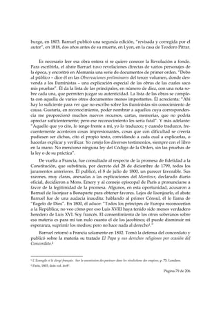 burgo, en 1803. Barruel publicó una segunda edición, “revisada y corregida por el
autor”, en 1818, dos años antes de su muerte, en Lyon, en la casa de Teodoro Pitrar.


     Es necesario leer esa obra entera si se quiere conocer la Revolución a fondo.
Para escribirla, el abate Barruel tuvo revelaciones directas de varios personajes de
la época, y encontró en Alemania una serie de documentos de primer orden. “Debo
al público – dice él en las Observaciones preliminares del tercer volumen, donde des-
venda a los Iluministas – una explicación especial de las obras de las cuales saco
mis pruebas”. Él da la lista de las principales, en número de diez, con una nota so-
bre cada una, que permiten juzgar su autenticidad. La lista de las obras se comple-
ta con aquella de varios otros documentos menos importantes. Él acrecienta: “Ahí
hay lo suficiente para ver que no escribo sobre los iluministas sin conocimiento de
causa. Gustaría, en reconocimiento, poder nombrar a aquellos cuya corresponden-
cia me proporcionó muchos nuevos recursos, cartas, memorias, que no podría
apreciar suficientemente; pero ese reconocimiento les sería fatal”. Y más adelante:
“Aquello que yo cito, lo tengo frente a mí, yo lo traduzco; y cuando traduzco, fre-
cuentemente acontecen cosas impresionantes, cosas que con dificultad se creería
pudiesen ser dichas, cito el propio texto, convidando a cada cual a explicarlas, o
hacerlas explicar y verificar. Yo cotejo los diversos testimonios, siempre con el libro
en la mano. No menciono ninguna ley del Código de la Orden, sin las pruebas de
la ley o de su práctica”.
     De vuelta a Francia, fue consultado al respecto de la promesa de fidelidad a la
Constitución, que substituía, por decreto del 28 de diciembre de 1799, todos los
juramentos anteriores. Él publicó, el 8 de julio de 1800, un parecer favorable. Sus
razones, muy claras, anexadas a las explicaciones del Moniteur, declarado diario
oficial, decidieron a Mons. Emery y al consejo episcopal de París a pronunciarse a
favor de la legitimidad de la promesa. Algunos, en esta oportunidad, acusaron a
Barruel de lisonjear a Bonaparte para obtener favores. Lejos de lisonjearlo, el abate
Barruel fue de una audacia inaudita: hablando al primer Cónsul, él lo llama de
“flagelo de Dios”. En 1800, él aduce: “Todos los príncipes de Europa reconocerían
a la República; no veo cómo por eso Luis XVIII haya tenido sido menos verdadero
heredero de Luis XVI. Soy francés. El consentimiento de los otros soberanos sobre
esa materia es para mí tan nulo cuanto el de los jacobinos; él puede disminuir mi
esperanza, suprimir los medios; pero no hace nada al derecho1.”
    Barruel retornó a Francia solamente en 1802. Tomó la defensa del concordato y
publicó sobre la materia su tratado El Papa y sus derechos religiosos por ocasión del
Concordato.2

                                                            
1   L'Evangile et le clergé français. Sur la soumission des pasteurs dans les révolutions des empires, p. 75. Londres.
2   Paris, 1803, dois vol. in-8°.
                                                                                                        Página 79 de 206

 
 