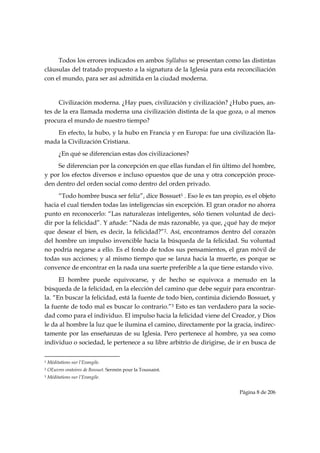 Todos los errores indicados en ambos Syllabus se presentan como las distintas
cláusulas del tratado propuesto a la signatura de la Iglesia para esta reconciliación
con el mundo, para ser así admitida en la ciudad moderna.


     Civilización moderna. ¿Hay pues, civilización y civilización? ¿Hubo pues, an-
tes de la era llamada moderna una civilización distinta de la que goza, o al menos
procura el mundo de nuestro tiempo?
    En efecto, la hubo, y la hubo en Francia y en Europa: fue una civilización lla-
mada la Civilización Cristiana.
           ¿En qué se diferencian estas dos civilizaciones?
     Se diferencian por la concepción en que ellas fundan el fin último del hombre,
y por los efectos diversos e incluso opuestos que de una y otra concepción proce-
den dentro del orden social como dentro del orden privado.
     “Todo hombre busca ser feliz”, dice Bossuet1 . Eso le es tan propio, es el objeto
hacia el cual tienden todas las inteligencias sin excepción. El gran orador no ahorra
punto en reconocerlo: “Las naturalezas inteligentes, sólo tienen voluntad de deci-
dir por la felicidad”. Y añade: “Nada de más razonable, ya que, ¿qué hay de mejor
que desear el bien, es decir, la felicidad?”2. Así, encontramos dentro del corazón
del hombre un impulso invencible hacia la búsqueda de la felicidad. Su voluntad
no podría negarse a ello. Es el fondo de todos sus pensamientos, el gran móvil de
todas sus acciones; y al mismo tiempo que se lanza hacia la muerte, es porque se
convence de encontrar en la nada una suerte preferible a la que tiene estando vivo.
      El hombre puede equivocarse, y de hecho se equivoca a menudo en la
búsqueda de la felicidad, en la elección del camino que debe seguir para encontrar-
la. “En buscar la felicidad, está la fuente de todo bien, continúa diciendo Bossuet, y
la fuente de todo mal es buscar lo contrario.”3 Esto es tan verdadero para la socie-
dad como para el individuo. El impulso hacia la felicidad viene del Creador, y Dios
le da al hombre la luz que le ilumina el camino, directamente por la gracia, indirec-
tamente por las enseñanzas de su Iglesia. Pero pertenece al hombre, ya sea como
individuo o sociedad, le pertenece a su libre arbitrio de dirigirse, de ir en busca de

                                                            
1   Méditations sur l’Evangile.
2   OEuvres oratoires de Bossuet. Sermón pour la Toussaint.
3   Méditations sur l’Evangile.


                                                                        Página 8 de 206

 
 