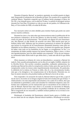 Durante el Imperio, Barruel se mantuvo apartado, no recibió puesto ni digni-
dad. Emprendió la refutación de la filosofía de Kant. Por ocasión de la cuestión del
cardenal Maury, Napoleón sospechó que él hubiese hecho propagar el Breve de
Pío VII, y fue tomado preso, con la edad de 70 años. La policía lo persiguió incluso
durante los Cien Días. El terminó su vida en casa de sus padres, en Villenueve-de-
Bery, el 5 de octubre de 1820, a la edad de 80 años.


   Fue necesario entrar en estos detalles para mostrar hasta qué punto ese autor
merece nuestra confianza.
     Durante los cinco y los siete años que transcurrieron entre la publicación de los
tres primeros volúmenes y de los dos últimos, su obra fue leída y suscitó observa-
ciones de parte de los francmasones. “De acuerdo con alguno de esos francmaso-
nes, dice Barruel, yo dije demás; de acuerdo con otros, faltó mucho para que yo
hubiese dicho todo. Sabemos que los primeros pertenecen al número de aquellos
que incluye la excepción de los francmasones demasiado honestos como para ser
admitidos en los últimos misterios; y los otros, al número de aquellos que, después
de haber visto todo en los bastidores de las logias, se avergüenzan, en fin, y se
arrepienten de haber podido merecer las honras masónicas. Debo a unos y a otros
mis agradecimientos, pero les debo también una respuesta”. El les da esa respues-
ta, mostrando haber dicho todo lo que debía decir, y nada más allá de lo que debía
decir.
    Otros masones se irritaron de verse así descubiertos y acusaron a Barruel de
mala fe. Esto sucedió principalmente con la obra de un inglés, Griffith, redactor de
la Monthly Review. Ese escritor considera aceptables, realmente satisfactorias, las
pruebas que Barruel da sobre la conspiración contra el altar; pero dice que las de la
conspiración contra los tronos están imperfectamente demostradas. En particular,
la abolición de la realeza en Francia se debe, dice él, a las circunstancias locales,
más que a los designios y las conspiraciones de la Revolución. Diciendo eso, no
hace la menor mención a las pruebas traídas por Barruel a favor de su tesis.
     Para responder a la acusación de mala fe, Barruel observó que él dio, y que él
da de nuevo, los textos en su lengua original al lado de la traducción que él hace. Y
relativamente a los más importantes documentos a los cuales él se refiere, dice que
no solamente es permitido a cada cual consultar los volúmenes impresos, mas con-
frontar esos volúmenes con los manuscritos que se encuentran en los archivos re-
ales de Munich. Barruel hace más: ofrece a su acusador un encuentro en Munich,
para mostrarle en los escritos originales las pruebas evidentes de su calumnia. Grif-
fith se resguardó de ese encuentro y también rechazó publicar en su revista la res-
puesta de Barruel.
     Weishaupt, el fundador del Iluminismo, ofreció fuerte apoyo a Griffith, que
era sin duda uno de sus adeptos. Barruel ofreció también a Weishaupt un encuen-
                                                                       Página 80 de 206

 
 