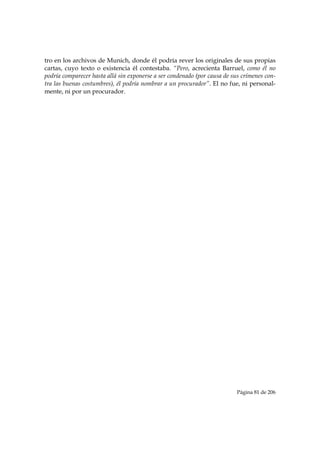 tro en los archivos de Munich, donde él podría rever los originales de sus propias
cartas, cuyo texto o existencia él contestaba. “Pero, acrecienta Barruel, como él no
podría comparecer hasta allá sin exponerse a ser condenado (por causa de sus crímenes con-
tra las buenas costumbres), él podría nombrar a un procurador”. El no fue, ni personal-
mente, ni por un procurador.




                                                                          Página 81 de 206

 
 
